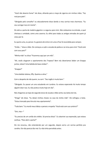 “Você não deveria fumar” ele disse, olhando para o maço de cigarros em minhas mãos. “Faz
mal para pele”.

“Obrigada pelo conselho” eu educadamente disse dando o meu sorriso mais charmoso. “Eu
vou carregar isso em mente”.

Ele abriu a porta de madeira gigante e a segurou para mim. Nós estávamos na entrada, a qual
cheirava a umidade, como uma caverna. Eu olhei para todas as antigas entradas de quem já
viveu por lá.

Eu queria uma, eu pensei. Eu gostaria de entrar em uma e ficar lá escondida para sempre.

“Então...” disse o Aldo. Ele começou a subir a escada de pedras e se virou para mim “Você está
com seus pais?”

“Minha mãe” eu disse “Ficaremos aqui por um mês”.

“Ah, vocês alugaram o apartamento dos Tropeas? Bem nós deveriamos beber um Grappa
juntos, talvez? Uma bebida de boas-vindas!”.

“Grappa?”

“Uma bebida italiana, Effy. Queima a alma.”

Com o despeito de não querer, eu sorri. “Seu inglês é muito bom.”

“Obrigado. Eu passei um ano estudando em Londres. Eu estava esperando há muito tempo
alguém dizer isso. Eu não pratico muito hoje em dia”.

Nós chegamos ao topo do segundo lance de escada e Aldo sentiu seu bolso de trás.

“Droga” ele disse. “Eu deixei minhas chaves na casa da minha mãe”. Ele esfregou a testa.
“Estou trancado para fora do meu apartamento”.

“Tudo bem.” Eu mordi meus lábios e pensei a respeito “Você está com sua carteira?”

“Sim, mas –“

“Eu preciso de um cartão de crédito. Só preciso disso”. Eu observei sua expressão, que estava
confusa. “Para abrir a porta?”

Ele me encarou, não entendendo por um segundo, depois sorriu um sorriso perfeito pra
caralho. Ele não parecia tão mal. Eu não tinha percebido antes.
 