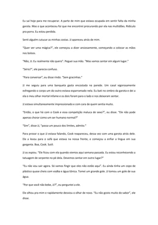 Eu saí hoje para me recuperar. A parte de mim que estava ocupada em sentir falta da minha
garota. Mas o que aconteceu foi que me encontrei procurando por ela nas multidões. Ridículo
pra porra. Eu estou perdida.

Senti alguém cutucar as minhas costas. JJ apareceu atrás de mim.

“Quer ver uma mágica?”, ele começou a dizer ansiosamente, começando a colocar as mãos
nos bolsos.

“Não, JJ. Eu realmente não quero”. Peguei sua mão. “Mas vamos sentar em algum lugar.”

“Sério?”, ele parecia confuso.

“Para conversar”, eu disse rindo. “Sem gracinhas.”

JJ me seguiu para uma banqueta gasta encostada na parede. Um casal vigorosamente
esfregando o corpo um do outro estava esparramado nela. Eu bati no ombro da garota e dei a
ela o meu olhar mortal infame e os dois foram para o lado e nos deixaram sentar.

JJ estava simultaneamente impressionado e com cara de quem sentia muito.

“Então, o que há com o Cook e essa competição maluca de sexo?”, eu disse. “Ele não pode
apenas chorar como um ser humano normal?”

“Sim”, disse JJ, “passa um pouco dos limites, admito.”

Para provar o que JJ estava falando, Cook reapareceu, dessa vez com uma garota atrás dele.
Ele a levou para o sofá que estava na nossa frente, e começou a enfiar a língua em sua
garganta. Boa, Cook. Sutil.

JJ os espiou. “Ele ficou com ela quando viemos aqui semana passada. Eu estou reconhecendo a
tatuagem de serpente no pé dela. Devemos sentar em outro lugar?”

“Eu não vou sair agora. Só vamos fingir que eles não estão aqui”. Eu ainda tinha um copo de
plástico quase cheio com vodka e água tônica. Tomei um grande gole. JJ tomou um gole de sua
água.

“Por que você não bebe, JJ?”, eu perguntei a ele.

Ele olhou pra mim e rapidamente desviou o olhar de novo. “Eu não gosto muito do sabor”, ele
disse.
 