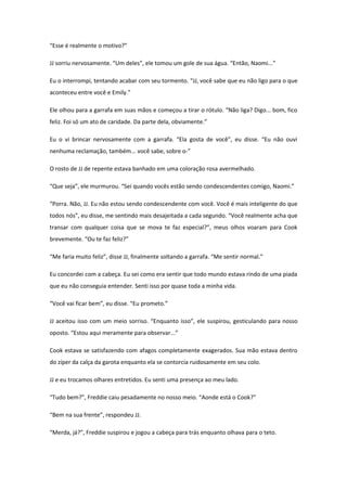 “Esse é realmente o motivo?”

JJ sorriu nervosamente. “Um deles”, ele tomou um gole de sua água. “Então, Naomi...”

Eu o interrompi, tentando acabar com seu tormento. “JJ, você sabe que eu não ligo para o que
aconteceu entre você e Emily.”

Ele olhou para a garrafa em suas mãos e começou a tirar o rótulo. “Não liga? Digo... bom, fico
feliz. Foi só um ato de caridade. Da parte dela, obviamente.”

Eu o vi brincar nervosamente com a garrafa. “Ela gosta de você”, eu disse. “Eu não ouvi
nenhuma reclamação, também... você sabe, sobre o-”

O rosto de JJ de repente estava banhado em uma coloração rosa avermelhado.

“Que seja”, ele murmurou. “Sei quando vocês estão sendo condescendentes comigo, Naomi.”

“Porra. Não, JJ. Eu não estou sendo condescendente com você. Você é mais inteligente do que
todos nós”, eu disse, me sentindo mais desajeitada a cada segundo. “Você realmente acha que
transar com qualquer coisa que se mova te faz especial?”, meus olhos voaram para Cook
brevemente. “Ou te faz feliz?”

“Me faria muito feliz”, disse JJ, finalmente soltando a garrafa. “Me sentir normal.”

Eu concordei com a cabeça. Eu sei como era sentir que todo mundo estava rindo de uma piada
que eu não conseguia entender. Senti isso por quase toda a minha vida.

“Você vai ficar bem”, eu disse. “Eu prometo.”

JJ aceitou isso com um meio sorriso. “Enquanto isso”, ele suspirou, gesticulando para nosso
oposto. “Estou aqui meramente para observar...”

Cook estava se satisfazendo com afagos completamente exagerados. Sua mão estava dentro
do zíper da calça da garota enquanto ela se contorcia ruidosamente em seu colo.

JJ e eu trocamos olhares entretidos. Eu senti uma presença ao meu lado.

“Tudo bem?”, Freddie caiu pesadamente no nosso meio. “Aonde está o Cook?”

“Bem na sua frente”, respondeu JJ.

“Merda, já?”, Freddie suspirou e jogou a cabeça para trás enquanto olhava para o teto.
 