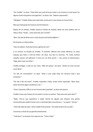 “Ah, Freddie”, eu disse. “Cook disse que você teria que mexer o seu traseiro se você quiser ter
alguma chance de ganhar esse joguinho”, eu disse a ele. “Apenas repassando.”

“Obrigado.” Freddie olhava para todo lado, menos para o que estava na nossa frente.

Mas que lindo grupo de macacos nós formávamos.

Depois de um tempo, Freddie sentou-se direito de repente, bateu em seus joelhos com as
mãos e disse, “Então... como está indo com a Emily?”

“Bem. Ela está de férias com o resto da porra da família Addams.”

Ele levantou as sobrancelhas.

“Eles me odeiam. Particularmente a gêmea do mal.”

JJ se inclinou na direção do Freddie. “É estranho. Mesmo elas sendo idênticas, às vezes
esqueço que Katie é irmã da Emily”, ele disse. Sua face se iluminou: “Ei, Freds, tivemos
relações sexuais com gêmeas! É como em um filme pornô...”. Seu sorriso se desmanchou.
“Digo, pelo o que ouvi dizer.”

Freddie esfregou a mão em seu rosto. “Não tem graça”, ele disse. “Ainda me sinto mal por
causa disso.”

“Eu não me incomodaria”, eu disse. “Katie é uma vadia total. Ela mereceu tudo o que
aconteceu.”

“Ela não é tão má assim”, Freddie respondeu. Então, vendo minha expressão: “Quer dizer,
talvez ela tenha alguns problemas e tal...”

“Certo. Enquanto a Effy é um ser humano bem ajustado”, eu disse sem pensar.

Freddie cruzou seus braços em seu peito e curvou os ombros. “Que porra isso quer dizer?”

“Nada. Tem-se que questionar a saúde mental de alguém que deixaria uma garota
inconsciente para poder transar com o namorado dela numa barraca...” eu aspirei. “Só isso.”

“Você não sabe de tudo”, disse Freddie furiosamente. “Só cuide da porra da sua vida.”

JJ encarou o rótulo de sua garrafa atentamente.

“Tudo bem”, eu levantei meu copo pra ele. “Tchau então.”
 