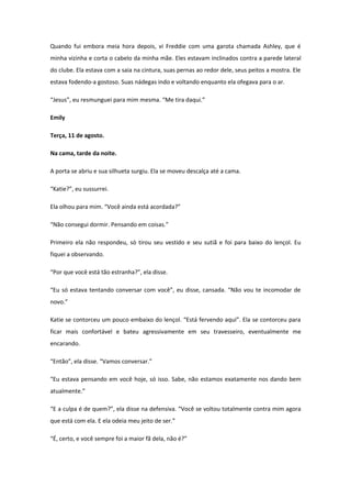Quando fui embora meia hora depois, vi Freddie com uma garota chamada Ashley, que é
minha vizinha e corta o cabelo da minha mãe. Eles estavam inclinados contra a parede lateral
do clube. Ela estava com a saia na cintura, suas pernas ao redor dele, seus peitos a mostra. Ele
estava fodendo-a gostoso. Suas nádegas indo e voltando enquanto ela ofegava para o ar.

“Jesus”, eu resmunguei para mim mesma. “Me tira daqui.”

Emily

Terça, 11 de agosto.

Na cama, tarde da noite.

A porta se abriu e sua silhueta surgiu. Ela se moveu descalça até a cama.

“Katie?”, eu sussurrei.

Ela olhou para mim. “Você ainda está acordada?”

“Não consegui dormir. Pensando em coisas.”

Primeiro ela não respondeu, só tirou seu vestido e seu sutiã e foi para baixo do lençol. Eu
fiquei a observando.

“Por que você está tão estranha?”, ela disse.

“Eu só estava tentando conversar com você”, eu disse, cansada. “Não vou te incomodar de
novo.”

Katie se contorceu um pouco embaixo do lençol. “Está fervendo aqui”. Ela se contorceu para
ficar mais confortável e bateu agressivamente em seu travesseiro, eventualmente me
encarando.

“Então”, ela disse. “Vamos conversar.”

“Eu estava pensando em você hoje, só isso. Sabe, não estamos exatamente nos dando bem
atualmente.”

“E a culpa é de quem?”, ela disse na defensiva. “Você se voltou totalmente contra mim agora
que está com ela. E ela odeia meu jeito de ser.”

“É, certo, e você sempre foi a maior fã dela, não é?”
 