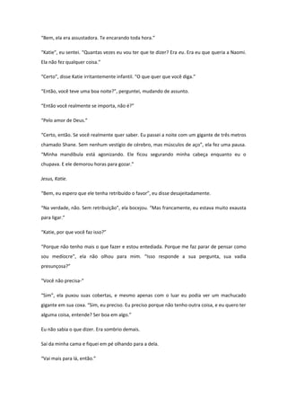 “Bem, ela era assustadora. Te encarando toda hora.”

“Katie”, eu sentei. “Quantas vezes eu vou ter que te dizer? Era eu. Era eu que queria a Naomi.
Ela não fez qualquer coisa.”

“Certo”, disse Katie irritantemente infantil. “O que quer que você diga.”

“Então, você teve uma boa noite?”, perguntei, mudando de assunto.

“Então você realmente se importa, não é?”

“Pelo amor de Deus.”

“Certo, então. Se você realmente quer saber. Eu passei a noite com um gigante de três metros
chamado Shane. Sem nenhum vestígio de cérebro, mas músculos de aço”, ela fez uma pausa.
“Minha mandíbula está agonizando. Ele ficou segurando minha cabeça enquanto eu o
chupava. E ele demorou horas para gozar.”

Jesus, Katie.

“Bem, eu espero que ele tenha retribuído o favor”, eu disse desajeitadamente.

“Na verdade, não. Sem retribuição”, ela bocejou. “Mas francamente, eu estava muito exausta
para ligar.”

“Katie, por que você faz isso?”

“Porque não tenho mais o que fazer e estou entediada. Porque me faz parar de pensar como
sou medíocre”, ela não olhou para mim. “Isso responde a sua pergunta, sua vadia
presunçosa?”

“Você não precisa-“

“Sim”, ela puxou suas cobertas, e mesmo apenas com o luar eu podia ver um machucado
gigante em sua coxa. “Sim, eu preciso. Eu preciso porque não tenho outra coisa, e eu quero ter
alguma coisa, entende? Ser boa em algo.”

Eu não sabia o que dizer. Era sombrio demais.

Saí da minha cama e fiquei em pé olhando para a dela.

“Vai mais para lá, então.”
 