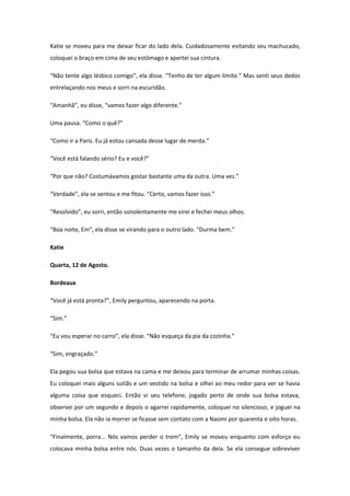 Katie se moveu para me deixar ficar do lado dela. Cuidadosamente evitando seu machucado,
coloquei o braço em cima de seu estômago e apertei sua cintura.

“Não tente algo lésbico comigo”, ela disse. “Tenho de ter algum limite.” Mas senti seus dedos
entrelaçando nos meus e sorri na escuridão.

“Amanhã”, eu disse, “vamos fazer algo diferente.”

Uma pausa. “Como o quê?”

“Como ir a Paris. Eu já estou cansada desse lugar de merda.”

“Você está falando sério? Eu e você?”

“Por que não? Costumávamos gostar bastante uma da outra. Uma vez.”

“Verdade”, ela se sentou e me fitou. “Certo, vamos fazer isso.”

“Resolvido”, eu sorri, então sonolentamente me virei e fechei meus olhos.

“Boa noite, Em”, ela disse se virando para o outro lado. “Durma bem.”

Katie

Quarta, 12 de Agosto.

Bordeaux

“Você já está pronta?”, Emily perguntou, aparecendo na porta.

“Sim.”

“Eu vou esperar no carro”, ela disse. “Não esqueça da pia da cozinha.”

“Sim, engraçado.”

Ela pegou sua bolsa que estava na cama e me deixou para terminar de arrumar minhas coisas.
Eu coloquei mais alguns sutiãs e um vestido na bolsa e olhei ao meu redor para ver se havia
alguma coisa que esqueci. Então vi seu telefone, jogado perto de onde sua bolsa estava,
observei por um segundo e depois o agarrei rapidamente, coloquei no silencioso, e joguei na
minha bolsa. Ela não ia morrer se ficasse sem contato com a Naomi por quarenta e oito horas.

“Finalmente, porra... Nós vamos perder o trem”, Emily se moveu enquanto com esforço eu
colocava minha bolsa entre nós. Duas vezes o tamanho da dela. Se ela consegue sobreviver
 
