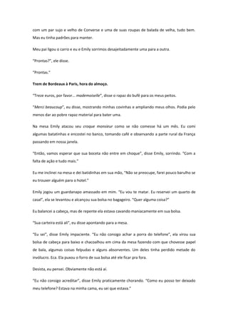 com um par sujo e velho de Converse e uma de suas roupas de balada de velha, tudo bem.
Mas eu tinha padrões para manter.

Meu pai ligou o carro e eu e Emily sorrimos desajeitadamente uma para a outra.

“Prontas?”, ele disse.

“Prontas.”

Trem de Bordeaux à Paris, hora do almoço.

“Treze euros, por favor... mademoiselle”, disse o rapaz do bufê para os meus peitos.

“Merci beaucoup”, eu disse, mostrando minhas covinhas e ampliando meus olhos. Podia pelo
menos dar ao pobre rapaz material para bater uma.

Na mesa Emily atacou seu croque monsieur como se não comesse há um mês. Eu comi
algumas batatinhas e encostei no banco, tomando café e observando a parte rural da França
passando em nossa janela.

“Então, vamos esperar que sua boceta não entre em choque”, disse Emily, sorrindo. “Com a
falta de ação e tudo mais.”

Eu me inclinei na mesa e dei batidinhas em sua mão, “Não se preocupe, farei pouco barulho se
eu trouxer alguém para o hotel.”

Emily jogou um guardanapo amassado em mim. “Eu vou te matar. Eu reservei um quarto de
casal”, ela se levantou e alcançou sua bolsa no bagageiro. “Quer alguma coisa?”

Eu balancei a cabeça, mas de repente ela estava cavando maniacamente em sua bolsa.

“Sua carteira está ali”, eu disse apontando para a mesa.

“Eu sei”, disse Emily impaciente. “Eu não consigo achar a porra do telefone”, ela virou sua
bolsa de cabeça para baixo e chacoalhou em cima da mesa fazendo com que chovesse papel
de bala, algumas coisas felpudas e alguns absorventes. Um deles tinha perdido metade do
invólucro. Eca. Ela puxou o forro de sua bolsa até ele ficar pra fora.

Desista, eu pensei. Obviamente não está aí.

“Eu não consigo acreditar”, disse Emily praticamente chorando. “Como eu posso ter deixado
meu telefone? Estava na minha cama, eu sei que estava.”
 