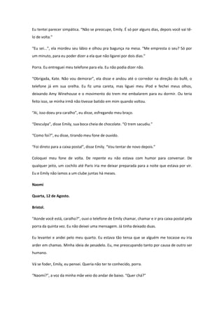 Eu tentei parecer simpática. “Não se preocupe, Emily. É só por alguns dias, depois você vai tê-
lo de volta.”

“Eu sei...”, ela mordeu seu lábio e olhou pra bagunça na mesa. “Me empresta o seu? Só por
um minuto, para eu poder dizer a ela que não ligarei por dois dias.”

Porra. Eu entreguei meu telefone para ela. Eu não podia dizer não.

“Obrigada, Kate. Não vou demorar”, ela disse e andou até o corredor na direção do bufê, o
telefone já em sua orelha. Eu fiz uma careta, mas liguei meu iPod e fechei meus olhos,
deixando Amy Winehouse e o movimento do trem me embalarem para eu dormir. Ou teria
feito isso, se minha irmã não tivesse batido em mim quando voltou.

“Ai, isso doeu pra caralho”, eu disse, esfregando meu braço.

“Desculpa”, disse Emily, sua boca cheia de chocolate. “O trem sacudiu.”

“Como foi?”, eu disse, tirando meu fone de ouvido.

“Foi direto para a caixa postal”, disse Emily. “Vou tentar de novo depois.”

Coloquei meu fone de volta. De repente eu não estava com humor para conversar. De
qualquer jeito, um cochilo até Paris iria me deixar preparada para a noite que estava por vir.
Eu e Emily não íamos a um clube juntas há meses.

Naomi

Quarta, 12 de Agosto.

Bristol.

“Aonde você está, caralho?”, ouvi o telefone de Emily chamar, chamar e ir pra caixa postal pela
porra da quinta vez. Eu não deixei uma mensagem. Já tinha deixado duas.

Eu levantei e andei pelo meu quarto. Eu estava tão tensa que se alguém me tocasse eu iria
arder em chamas. Minha ideia de pesadelo. Eu, me preocupando tanto por causa de outro ser
humano.

Vá se foder, Emily, eu pensei. Queria não ter te conhecido, porra.

“Naomi?”, a voz da minha mãe veio do andar de baixo. “Quer chá?”
 