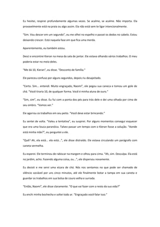 Eu hesitei, respirei profundamente algumas vezes. Se acalme, se acalme. Não importa. Ela
provavelmente está na praia ou algo assim. Ela não está sem te ligar intencionalmente.

“Sim. Vou descer em um segundo”, eu me olhei no espelho e passei os dedos no cabelo. Estou
deixando crescer. Está naquela fase em que fica uma merda.

Aparentemente, eu também estou.

Desci e encontrei Kieran na mesa da sala de jantar. Ele estava olhando vários trabalhos. O meu
poderia estar no meio deles.

“Me dá 10, Kieran”, eu disse. “Desconto de família.”

Ele pareceu confuso por alguns segundos, depois riu desajeitado.

“Certo. Sim... entendi. Muito engraçado, Naomi”, ele pegou sua caneca e tomou um gole de
chá. “Você tiraria 10, de qualquer forma. Você é minha aluna de ouro.”

“Sim, sim”, eu disse. Eu fui com a ponta dos pés para trás dele e dei uma olhada por cima de
seu ombro. “Vamos ver.”

Ele agarrou os trabalhos em seu peito. “Você deve estar brincando.”

Eu sentei de volta. “Valeu a tentativa”, eu suspirei. Por alguns momentos consegui esquecer
que era uma louca paranóica. Talvez passar um tempo com o Kieran fosse a solução. “Aonde
está minha mãe?”, eu perguntei a ele.

“Quê? Ah, ela está... ela está...”, ele disse distraído. Ele estava circulando um parágrafo com
caneta vermelha.

Eu esperei. Ele terminou de rabiscar na margem e olhou para cima. “Ah, sim. Desculpa. Ela está
no jardim, acho. Fazendo alguma coisa, ou...”, ele dispersou novamente.

Eu desisti e me servi uma xícara de chá. Nós nos sentamos no que pode ser chamado de
silêncio sociável por uns cinco minutos, até ele finalmente botar a tampa em sua caneta e
guardar os trabalhos em sua bolsa de couro velha e surrada.

“Então, Naomi”, ele disse claramente. “O que vai fazer com o resto da sua vida?”

Eu enchi minha bochecha e soltei todo ar. “Engraçado você falar isso.”
 