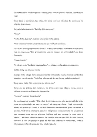 Ele me fitou sério. “Você me parece o tipo de garota com um ‘plano’”, ele disse, fazendo aspas
no ar.

Meus lábios se contraíram. Que idiota. Um idiota com boas intenções. Ele continuava me
olhando, determinado.

Eu respirei alto novamente. “Eu tinha. Mais ou menos.”

“Tinha?”

“Tenho. Tinha. Que seja”, eu disse, balançando minha cadeira.

“Você vai se inscrever em universidades ano que vem?”, ele continuou.

“Isso é uma orientação profissional oficial?”, eu disse, começando a ficar irritada. Kieran sorriu,
mas não respondeu. “Sim, provavelmente vou me inscrever em universidades”, eu disse,
finalmente.

“Provavelmente?”

“Eu não sei, certo? Eu não sei o que vou fazer”, eu coloquei minha cabeça entre as mãos.

Maldita Emily. Me deixando incerta.

Eu ergui minha cabeça. Kieran estava enrolando um baseado. “Aqui”, ele disse acendendo o
baseado e me entregando. “Tente ficar relax, ou seja lá o que for que vocês jovens dizem”.

Dessa vez eu ri alto. “Nós certamente não falamos isso!”

Kieran deu de ombros, bem-humorado. Ele brincou com suas mãos na mesa, como se
estivesse pensando se dizia ou não alguma coisa.

“Vamos lá”, eu disse. “Desembucha.”

Ele apontou para o baseado. “Olha, não é da minha conta, mas acho que se você não tentar
entrar em universidades vai trair a si mesma”, ele parou para fumar. “Você tem ambição,
Naomi, isso é óbvio pra caralho. E não é só uma merda sem sentido de ‘quero ser famosa’. É
concreto. Você tem o potencial e, apesar de não precisar necessariamente ir à universidade
para conseguir o que quer, eu acho que é daí que você quer começar. Se negar isso a si
mesma...”, ele parou e levantou da mesa. Ele começou a circular pela pilha de coisas perto da
torradeira e tirou um pedaço de papel do meio dos cardápios de restaurantes, contas e
folhetos que minha mãe ainda não tinha colado na janela.
 