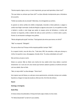 “Garota esperta. Agora, como, e o mais importante, por que você aprendeu a fazer isso?”

“Por que talvez eu achasse que fosse útil?” eu disse olhando mordazmente para a fechadura
de sua porta.

“Então isso acabou de ser provado” Aldo disse, me entregando sua carteira.

Eu ignorei os vários cartões de crédito à disposição, incluindo o Amex platinum, e peguei o
cartão mais frágil e laminado. Cartão de filiação ou alguma coisa assim. Eu me ajoelhei no chão
e deslizei o cartão o mais longe que podia no espaço acima da fechadura, o inclinei até
encostar na maçaneta, então o dobrei de volta ao outro caminho e o inclinei sobre a porta.
Pronto. Eu me levantei e esfreguei meu joelhos.

“Muito obrigado pela ajuda” ele disse. “Você gostaria de entrar para tomar um drink?”

“Não” eu respondi. “Obrigada”.

Por que eu disse isso? Porque minha resposta padrão é sempre “Não”.

Eu o esperei insistir, mas ele não o fez. “Tudo bem, Effy” ele estendeu a mão para alcançar a
minha. Era quente e seca, não pegajosa. Grande, forte. “Eu estou endividado com você”.

Nós sorrimos um para o outro.

Deixe-o aí, pensei. Não vá. Botei uma mecha de meu cabelo entre meus dedos e acariciei
lentamente. Eu li uma vez em uma revista que homens odeiam quando as mulheres brincam
com seu cabelo. Que se foda.

“Bem, te vejo então” eu disse devagar. “Outra hora”.

Sem esperar que ele falasse, eu subi para nosso apartamento, contando o tempo com cuidado.
Quando eu cheguei no topo da escada eu olhei pra trás. Ele tinha ido embora.

Naomi

Domingo, 2 de Agosto.

Boate Ritzy

A música estava ensurdecedora. O braço do Cook surgiu e bateu no meu rosto.

“Ei! Idiota desastrado” eu bati em suas costelas.
 
