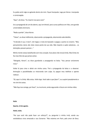 Eu podia sentir algo se agitando dentro de mim. Fiquei lisonjeada. Logo por Kieran. Lisonjeada
e constrangida.

“Aqui”, ele disse. “Eu imprimi isso para você.”

Era a propaganda de um dia aberto, aqui em Bristol, para cursos políticos em Yale, uma grande
universidade americana.

“Nada a perder”, disse Kieran.

“Talvez”, eu disse indiferente, observando a propaganda, absorvendo cada detalhe.

“A decisão é sua, é claro”, ele tragou o resto do baseado e apagou a ponta no cinzeiro. “Mas
pensamentos claros são vitais nesse ponto da sua vida. Não importa o quão sedutoras... as
distrações possam parecer...”

Minha mente estava batalhando com meu coração. Esse plano não incluía Emily. Mas Emily me
fez mais feliz do que jamais estive.

“Obrigada, Kieran”, eu disse guardando a propaganda na bolsa. “Vou pensar seriamente
nisso.”

Voltei lá para cima e deitei em minha cama. Tirei a propaganda da bolsa e a observei.
Animação e possibilidades se misturando com culpa. Eu peguei meu telefone e apertei
rediscar.

“Oi, aqui é a Emily. Não estou. Volto logo. Você sabe o que fazer!”, eu suspirei pesadamente e
me virei de costas.

“Não faça isso comigo, por favor”, eu murmurei, ainda segurando o futuro em minhas mãos.




Katie

Quarta, 12 de agosto.

Hotel, noite.

“Por que você não pode fazer um esforço?”, eu perguntei à minha irmã, vendo seu
vestidoblusa cinza amassado e seu Converse. “Nós estamos em Paris, pelo amor de Deus.
 
