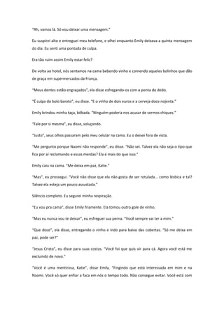 “Ah, vamos lá. Só vou deixar uma mensagem.”

Eu suspirei alto e entreguei meu telefone, e olhei enquanto Emily deixava a quinta mensagem
do dia. Eu senti uma pontada de culpa.

Era tão ruim assim Emily estar feliz?

De volta ao hotel, nós sentamos na cama bebendo vinho e comendo aqueles bolinhos que dão
de graça em supermercados da França.

“Meus dentes estão engraçados”, ela disse esfregando-os com a ponta do dedo.

“É culpa do bolo barato”, eu disse. “E o vinho de dois euros e a cerveja doce nojenta.”

Emily brindou minha taça, bêbada. “Ninguém poderia nos acusar de sermos chiques.”

“Fale por si mesma”, eu disse, soluçando.

“Justo”, seus olhos passaram pelo meu celular na cama. Eu o deixei fora de vista.

“Me pergunto porque Naomi não responde”, eu disse. “Não sei. Talvez ela não seja o tipo que
fica por aí reclamando e essas merdas? Ela é mais do que isso.”

Emily caiu na cama. “Me deixa em paz, Katie.”

“Mas”, eu prossegui. “Você não disse que ela não gosta de ser rotulada... como lésbica e tal?
Talvez ela esteja um pouco assustada.”

Silêncio completo. Eu segurei minha respiração.

“Eu vou pra cama”, disse Emily friamente. Ela tomou outro gole de vinho.

“Mas eu nunca vou te deixar”, eu esfreguei sua perna. “Você sempre vai ter a mim.”

“Que doce”, ela disse, entregando o vinho e indo para baixo das cobertas. “Só me deixa em
paz, pode ser?”

“Jesus Cristo”, eu disse para suas costas. “Você foi que quis vir para cá. Agora você está me
excluindo de novo.”

“Você é uma mentirosa, Katie”, disse Emily. “Fingindo que está interessada em mim e na
Naomi. Você só quer enfiar a faca em nós o tempo todo. Não consegue evitar. Você está com
 