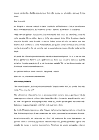 estava atendendo o balcão, descobri que Katie não passou por ali desde o começo de seu
turno.

Às 6 da manhã.

Eu desliguei o telefone e sentei na cama respirando profundamente. Parecia que ninguém
havia dormido em seu lado. Eu observei o quarto. E ela tinha levado todas as suas coisas.

“Não entre em pânico”, eu sussurrei para mim mesma. Mas aonde ela estaria? Eu pensei na
noite passada. Ela no clube. Nunca a tinha visto daquele jeito. Meio derrotada. Aquela
discussão horrível tarde da noite. Eu estava furiosa porque ela não me deixou usar seu
telefone. Bati com força na cama. Porra dez Katie, por que ela sempre tinha que ser a porra da
rainha do drama? Eu fui até a minha mala e peguei algumas roupas. Ela não podia ter ido
longe.

Eu pensei em telefonar para minha mãe, mas decidi esperar um pouco. Ela só ia me dar uma
bronca por ter sido horrível com a pobrezinha da Katie. Mas eu estava tremendo quando
entrei no elevador para descer. E se ela tivesse sido atacada? Ela era boa de dar uma de mal-
humorada, mas não era tão forte assim.

Eu apertei o botão do térreo com força. Se apresse, caralho!

Precisava sair para encontrar minha irmã.

Procurando pela Katie

“Ma soeur est perdu”, eu disse pela centésima vez. “Elle est comme moi”, eu apontei para meu
rosto. “Vous avez elle vu?”

Não sabia se isto estava certo, mas as pessoas pareciam captar a ideia. A garota por trás da
caixa registradora deu de ombros. Não, ela também não a tinha visto. Ninguém a tinha visto.
Eu nem sabia por que estava perguntando nessa loja, exceto por ser perto do nosso hotel.
Cabides de roupas vintage com pó tinham nada a ver com a Katie.

Eu desisti. Meu estômago roncou alto. “Excusez moi”, murmurei para um cliente entrando na
loja. Realmente precisava de algo para comer. Me sentia como se estivesse prestes a desmaiar.

Andei um quarteirão até passar por um calmo café na esquina. Eu entrei. Era pequeno, as
paredes cobertas com telas gigantes de arte contemporânea, plantas por todo o lugar e uma
coleção de mesas e cadeiras incompatíveis. Almofadas de veludo esmagadas estavam
 