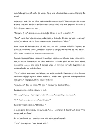 espalhadas por um sofá velho de couro e havia uma jukebox antiga no canto. Maneiro. Eu
gostei.

Uma garota alta, com um olhar severo usando com um vestido de couro apertado estava
fazendo café atrás do balcão. Ela olhou para cima e sorriu para mim, enquanto eu olhava a
fileira de doces gigantes no bar.

“Bonjour... Ca va?”, disse a garçonete sorrindo. “Qu’est-ce que tu veux, cherie?”

“Ca va”, eu sorri de volta, sentando no banco perto da janela. “Un pain au raisin et... un café
au lait”, eu apontei para os doces para um melhor entendimento. “Merci.”

Duas garotas estavam sentadas do meu lado, em uma conversa profunda. Enquanto eu
esperava pela minha comida, uma delas levantou a cabeça para me olhar de cima a baixo.
Olhei para o outro lado me sentindo autoconsciente.

Quando meu doce chegou, eu o devorei. Mastiguei rapidamente, olhando para a minha frente.
Um jazz estava tocando baixo ao fundo. Enfadonho. Eu tomei goles do meu café e depois
repousei no encosto. Uma ponta de cansaço surgiu em mim, mas eu relutei. Eu precisava de
mais cafeína. Eu não poderia relaxar.

“Certo!”, sibilou a garota ao meu lado para sua amiga, em inglês. Ela começou a tirar dinheiro
de sua bolsa e jogou algumas moedas no balcão. “Não há mais o que dizer, eu não posso fazer
isso agora...”, ela pegou sua bolsa e pulou do banco.

“Sara, espera”, disse sua amiga. “Me ligue-”, mas a garota já estava lá fora.

Eu rapidamente estudei a máquina de café.

“S’il vous plait”, eu pedi para a garçonete. “Un autre...”, e apontei para o meu café.

“Ah”, ela disse, amigavelmente. “Você é inglesa?”

Eu concordei com a cabeça. “É tão óbvio?”

A garota perto de mim girou em seu banco. “Sabe, o seu francês é decente”, ela disse. “Pelo
menos você se esforça.”

Ela trocou olhares com a garçonete, que tinha começado a fazer café.

“Então”, disse a garota. “Meu nome é Anna.”
 