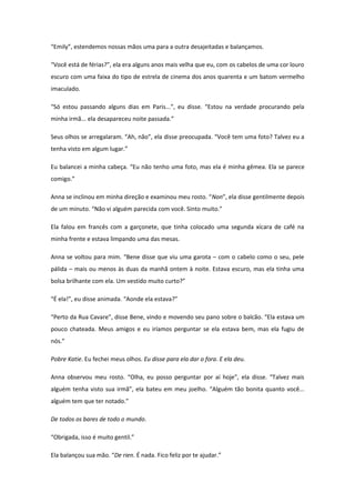 “Emily”, estendemos nossas mãos uma para a outra desajeitadas e balançamos.

“Você está de férias?”, ela era alguns anos mais velha que eu, com os cabelos de uma cor louro
escuro com uma faixa do tipo de estrela de cinema dos anos quarenta e um batom vermelho
imaculado.

“Só estou passando alguns dias em Paris...”, eu disse. “Estou na verdade procurando pela
minha irmã... ela desapareceu noite passada.”

Seus olhos se arregalaram. “Ah, não”, ela disse preocupada. “Você tem uma foto? Talvez eu a
tenha visto em algum lugar.”

Eu balancei a minha cabeça. “Eu não tenho uma foto, mas ela é minha gêmea. Ela se parece
comigo.”

Anna se inclinou em minha direção e examinou meu rosto. “Non”, ela disse gentilmente depois
de um minuto. “Não vi alguém parecida com você. Sinto muito.”

Ela falou em francês com a garçonete, que tinha colocado uma segunda xícara de café na
minha frente e estava limpando uma das mesas.

Anna se voltou para mim. “Bene disse que viu uma garota – com o cabelo como o seu, pele
pálida – mais ou menos às duas da manhã ontem à noite. Estava escuro, mas ela tinha uma
bolsa brilhante com ela. Um vestido muito curto?”

“É ela!”, eu disse animada. “Aonde ela estava?”

“Perto da Rua Cavare”, disse Bene, vindo e movendo seu pano sobre o balcão. “Ela estava um
pouco chateada. Meus amigos e eu iríamos perguntar se ela estava bem, mas ela fugiu de
nós.”

Pobre Katie. Eu fechei meus olhos. Eu disse para ela dar o fora. E ela deu.

Anna observou meu rosto. “Olha, eu posso perguntar por aí hoje”, ela disse. “Talvez mais
alguém tenha visto sua irmã”, ela bateu em meu joelho. “Alguém tão bonita quanto você...
alguém tem que ter notado.”

De todos os bares de todo o mundo.

“Obrigada, isso é muito gentil.”

Ela balançou sua mão. “De rien. É nada. Fico feliz por te ajudar.”
 