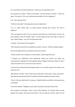 Eu a vi aplicando mais batom habilmente. “Aquela era sua namorada, antes?”

Anna guardou seu batom. “Minha ex-namorada”, ela disse dando de ombros. “A partir de
agora”, ela suspirou. “Ah, esses relacionamentos malditos. Eles me desgastam.”

Eu ri. “Sei o que quer dizer.”

“Você tem namorada?”, Anna perguntou casual e rapidamente.

“Eu... er. Tenho. Muito nova”, eu estava ficando vermelho para caralho. “Ela está na
Inglaterra.”

“Ela é uma garota de sorte”, Anna me observou brincando com a minha xícara. “Escuta”, ela
puxou algumas notas em direção a Bene. “Eu tenho algumas horas livres hoje. Eu posso te
levar a alguns lugares... que sua irmã talvez possa estar.”

Eu hesitei. “Tem certeza? Isso seria genial.”

“Claro. Quando você terminar sua bebida eu te ajudo”, ela sorriu. “Não tem problema algum.”

Dez minutos depois Anna e eu estávamos indo para seu bairro.

“Vamos começar com as cafeterias e os bares daqui”, ela disse vigorosamente.

E andamos por quilômetros, Anna disparando falando em francês com todos que
encontrávamos e seguindo em frente segundos depois. Ninguém tinha visto a Katie. Eu senti o
medo crescendo em mim. Isso era mais que uma birra.

Eu devia estar parecendo tão preocupada quanto eu me sentia, porque Anna colocou seus
braços em mim.

“Não desista”, ela disse. “Paris é maior do que você pensa. Vamos parar e fazer outro plano.”
Nós estávamos do lado de fora de um prédio com janelas pintadas de dourado e preto.

“Esse é o 3W, meu café favorito”, ela pausou. “Significa Mulher com Mulher. Vamos parar para
uma bebida.”

Eu me senti inquieta. “Obrigada, mas eu preciso continuar procurando minha irmã.”

Anna suspirou. Ela estendeu a mão e tocou minha bochecha. “Eu entendo. Mas eu ainda
gostaria de te ajudar. Você parece tão sozinha”, ela tirou algo de sua bolsa. “Aqui”, ela me
 