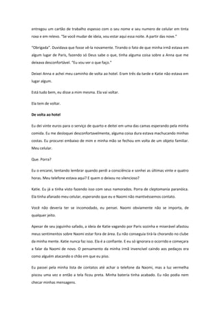 entregou um cartão de trabalho espesso com o seu nome e seu numero de celular em tinta
roxa e em relevo. “Se você mudar de ideia, vou estar aqui essa noite. A partir das nove.”

“Obrigada”. Duvidava que fosse vê-la novamente. Tirando o fato de que minha irmã estava em
algum lugar de Paris, fazendo só Deus sabe o que, tinha alguma coisa sobre a Anna que me
deixava desconfortável. “Eu vou ver o que faço.”

Deixei Anna e achei meu caminho de volta ao hotel. Eram três da tarde e Katie não estava em
lugar algum.

Está tudo bem, eu disse a mim mesma. Ela vai voltar.

Ela tem de voltar.

De volta ao hotel

Eu dei vinte euros para o serviço de quarto e deitei em uma das camas esperando pela minha
comida. Eu me desloquei desconfortavelmente, alguma coisa dura estava machucando minhas
costas. Eu procurei embaixo de mim e minha mão se fechou em volta de um objeto familiar.
Meu celular.

Que. Porra?

Eu o encarei, tentando lembrar quando perdi a consciência e sonhei as últimas vinte e quatro
horas. Meu telefone estava aqui? E quem o deixou no silencioso?

Katie. Eu já a tinha visto fazendo isso com seus namorados. Porra de cleptomania paranóica.
Ela tinha afanado meu celular, esperando que eu e Naomi não mantivéssemos contato.

Você não deveria ter se incomodado, eu pensei. Naomi obviamente não se importa, de
qualquer jeito.

Apesar de seu joguinho safado, a ideia de Katie vagando por Paris sozinha e miserável afastou
meus sentimentos sobre Naomi estar fora de área. Eu não conseguia tirá-la chorando no clube
da minha mente. Katie nunca faz isso. Ela é a confiante. E eu só ignorara o ocorrido e começara
a falar da Naomi de novo. O pensamento da minha irmã invencível caindo aos pedaços era
como alguém atacando o chão em que eu piso.

Eu passei pela minha lista de contatos até achar o telefone da Naomi, mas a luz vermelha
piscou uma vez e então a tela ficou preta. Minha bateria tinha acabado. Eu não podia nem
checar minhas mensagens.
 