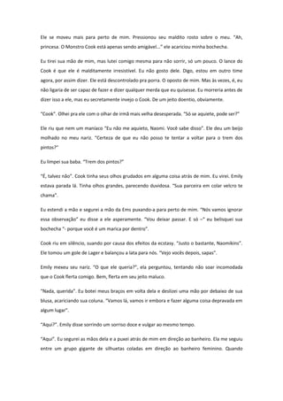 Ele se moveu mais para perto de mim. Pressionou seu maldito rosto sobre o meu. “Ah,
princesa. O Monstro Cook está apenas sendo amigável...” ele acariciou minha bochecha.

Eu tirei sua mão de mim, mas lutei comigo mesma para não sorrir, só um pouco. O lance do
Cook é que ele é malditamente irresistível. Eu não gosto dele. Digo, estou em outro time
agora, por assim dizer. Ele está descontrolado pra porra. O oposto de mim. Mas às vezes, é, eu
não ligaria de ser capaz de fazer e dizer qualquer merda que eu quisesse. Eu morreria antes de
dizer isso a ele, mas eu secretamente invejo o Cook. De um jeito doentio, obviamente.

“Cook”. Olhei pra ele com o olhar de irmã mais velha desesperada. “Só se aquiete, pode ser?”

Ele riu que nem um maníaco “Eu não me aquieto, Naomi. Você sabe disso”. Ele deu um beijo
molhado no meu nariz. “Certeza de que eu não posso te tentar a voltar para o trem dos
pintos?”

Eu limpei sua baba. “Trem dos pintos?”

“É, talvez não”. Cook tinha seus olhos grudados em alguma coisa atrás de mim. Eu virei. Emily
estava parada lá. Tinha olhos grandes, parecendo duvidosa. “Sua parceira em colar velcro te
chama”.

Eu estendi a mão e segurei a mão da Ems puxando-a para perto de mim. “Nós vamos ignorar
essa observação” eu disse a ele asperamente. “Vou deixar passar. E só –“ eu belisquei sua
bochecha “- porque você é um marica por dentro”.

Cook riu em silêncio, suando por causa dos efeitos da ecstasy. “Justo o bastante, Naomikins”.
Ele tomou um gole de Lager e balançou a lata para nós. “Vejo vocês depois, sapas”.

Emily mexeu seu nariz. “O que ele queria?”, ela perguntou, tentando não soar incomodada
que o Cook flerta comigo. Bem, flerta em seu jeito maluco.

“Nada, querida”. Eu botei meus braços em volta dela e deslizei uma mão por debaixo de sua
blusa, acariciando sua coluna. “Vamos lá, vamos ir embora e fazer alguma coisa depravada em
algum lugar”.

“Aqui?”. Emily disse sorrindo um sorriso doce e vulgar ao mesmo tempo.

“Aqui”. Eu segurei as mãos dela e a puxei atrás de mim em direção ao banheiro. Ela me seguiu
entre um grupo gigante de silhuetas coladas em direção ao banheiro feminino. Quando
 