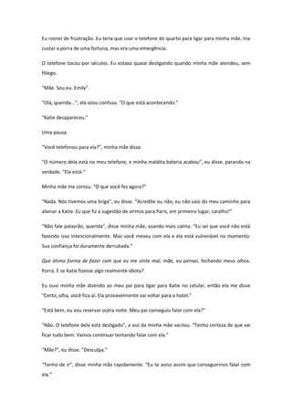 Eu rosnei de frustração. Eu teria que usar o telefone do quarto para ligar para minha mãe. Iria
custar a porra de uma fortuna, mas era uma emergência.

O telefone tocou por séculos. Eu estava quase desligando quando minha mãe atendeu, sem
fôlego.

“Mãe. Sou eu. Emily”.

“Olá, querida...”, ela soou confusa. “O que está acontecendo.”

“Katie desapareceu.”

Uma pausa.

“Você telefonou para ela?”, minha mãe disse.

“O número dela está no meu telefone, e minha maldita bateria acabou”, eu disse, parando na
verdade. “Ela está-“

Minha mãe me cortou. “O que você fez agora?”

“Nada. Nós tivemos uma briga”, eu disse. “Acredite ou não, eu não saio do meu caminho para
alienar a Katie. Eu que fiz a sugestão de virmos para Paris, em primeiro lugar, caralho!”

“Não fale palavrão, querida”, disse minha mãe, soando mais calma. “Eu sei que você não está
fazendo isso intencionalmente. Mas você mexeu com ela e ela está vulnerável no momento.
Sua confiança foi duramente derrubada.”

Que ótima forma de fazer com que eu me sinta mal, mãe, eu pensei, fechando meus olhos.
Porra. E se Katie fizesse algo realmente idiota?

Eu ouvi minha mãe dizendo ao meu pai para ligar para Katie no celular, então ela me disse
“Certo, olha, você fica aí. Ela provavelmente vai voltar para o hotel.”

“Está bem, eu vou reservar outra noite. Meu pai conseguiu falar com ela?”

“Não. O telefone dela está desligado”, a voz da minha mãe vacilou. “Tenho certeza de que vai
ficar tudo bem. Vamos continuar tentando falar com ela.”

“Mãe?”, eu disse. “Desculpa.”

“Tenho de ir”, disse minha mãe rapidamente. “Eu te aviso assim que conseguirmos falar com
ela.”
 