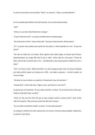 Eu sentei encarando a cama da Katie. “Katie”, eu sussurrei. “Volte, sua vadia bobinha.”




Eu fui acordada pelo telefone do hotel tocando. Eu me sentei desorientada.

“Alô?”

“Emily, é a sua mãe. Katie finalmente nos ligou.”

“O quê? Onde ela está?”, eu estava completamente acordada agora.

“Ela ainda está em Paris”, disse minha mãe. “Ela soou muito estranha. Muito quieta.”

“É?”, eu puxei meus joelhos para perto de meu peito, o alívio batendo em mim. “O que ela
disse?”

“Ela não vai voltar por um tempo. Disse alguma coisa sobre pegar um desvio para Veneza.
Aparentemente sua amiga Effy está lá com a mãe”, minha mãe fez uma pausa. “Tenho de
dizer, parece bem estranho para mim... considerando o que aquela garota maldita fez com a
Katie.”

“Sim”, eu franzi a testa. “Muito estranho”, eu não conseguia evitar estar um pouco chateada
por Katie preferir passar um tempo com a Effy – de todas as pessoas – a tentar resolver as
coisas comigo.

“Ela deve ter seus motivos, eu suponho. O importante é que ela está bem.”

“Exatamente”, minha mãe disse. “Agora, amor, que horas é o seu trem?”

Eu pensei por um momento. “Eu vou voltar amanhã”, eu disse. “Eu já reservei outra noite aqui.
Poderia muito bem fazer uso dela.”

“Certo. Eu não vou ficar feliz até que as duas estejam aonde eu possa vê-las”, disse minha
mãe. Ela suspirou. “Mas acho que vocês não são mais crianças.”

“Eu vou voltar amanhã de manhã”, eu disse. “O mais cedo possível.”

Eu coloquei o telefone de volta e pensei por um minuto. O drama estava acabado. Vadiazinha,
eu pensei, e que típico.
 