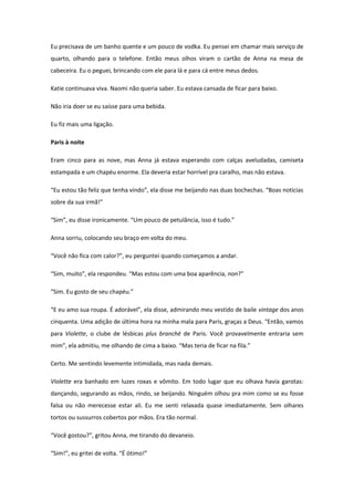 Eu precisava de um banho quente e um pouco de vodka. Eu pensei em chamar mais serviço de
quarto, olhando para o telefone. Então meus olhos viram o cartão de Anna na mesa de
cabeceira. Eu o peguei, brincando com ele para lá e para cá entre meus dedos.

Katie continuava viva. Naomi não queria saber. Eu estava cansada de ficar para baixo.

Não iria doer se eu saísse para uma bebida.

Eu fiz mais uma ligação.

Paris à noite

Eram cinco para as nove, mas Anna já estava esperando com calças aveludadas, camiseta
estampada e um chapéu enorme. Ela deveria estar horrível pra caralho, mas não estava.

“Eu estou tão feliz que tenha vindo”, ela disse me beijando nas duas bochechas. “Boas notícias
sobre da sua irmã!”

“Sim”, eu disse ironicamente. “Um pouco de petulância, isso é tudo.”

Anna sorriu, colocando seu braço em volta do meu.

“Você não fica com calor?”, eu perguntei quando começamos a andar.

“Sim, muito”, ela respondeu. “Mas estou com uma boa aparência, non?”

“Sim. Eu gosto de seu chapéu.”

“E eu amo sua roupa. É adorável”, ela disse, admirando meu vestido de baile vintage dos anos
cinquenta. Uma adição de última hora na minha mala para Paris, graças a Deus. “Então, vamos
para Violette, o clube de lésbicas plus branché de Paris. Você provavelmente entraria sem
mim”, ela admitiu, me olhando de cima a baixo. “Mas teria de ficar na fila.”

Certo. Me sentindo levemente intimidada, mas nada demais.

Violette era banhado em luzes roxas e vômito. Em todo lugar que eu olhava havia garotas:
dançando, segurando as mãos, rindo, se beijando. Ninguém olhou pra mim como se eu fosse
falsa ou não merecesse estar ali. Eu me senti relaxada quase imediatamente. Sem olhares
tortos ou sussurros cobertos por mãos. Era tão normal.

“Você gostou?”, gritou Anna, me tirando do devaneio.

“Sim!”, eu gritei de volta. “É ótimo!”
 