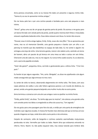 Anna pareceu encantada, como se eu tivesse lhe dado um presente e segurou minha mão.
“Vamos lá, eu vou te apresentar minhas amigas.”

Ela me levou pelo bar e por uma cortina pesada e bordada para uma sala pequena e mais
intima.

“Anna!”, gritou uma voz de um grupo de garotas perto da janela. Ela acenou e me guiou para
um banco forrado com veludo perto da janela, aonde quatro meninas bem feitas e imaculadas
estavam espalhadas bebendo vinho. Duas delas estavam sem blusa. Eu tentei não encarar.

“Pessoal, essa é minha amiga inglesa, Emily. Emily, essas são mes filles.” Ela as apresentou por
nome, mas eu só memorizei Danielle, uma garota pequena e bonita com um afro e um
piercing no mamilo que deu batidinhas no espaço do lado dela. Eu me sentei e alguém me
entregou uma taça de vinho. Uma terceira garota, menor e de cabelo curto, vestindo um terno
de homem, abriu um pacote de pó branco em uma mesa ao lado e cortou em seis linhas.
Cheiraram uma de cada vez, mas eu me segurei. Eu nunca tinha usado cocaína. Eu as observei,
com a porra do papelão enrolado.

“Você não gosta?”, perguntou Anna, sorrindo e gesticulando para a última linha. “C’est tres
pure.”

Eu hesitei só por alguns segundos. “Hm, certo. Obrigada”, eu disse me ajoelhando e de algum
modo conseguindo que algo entrasse no meu nariz.

Eu sentei de volta no banco, observando alegremente em minha volta. The Caves, com seus
copos plásticos de vodka e uma vibe hétero agressiva parecia a um mundo de distância, eu
pensei, vendo uma garota pequena beijando uma mulher muito alta na outra ponta.

Anna terminou a conversa com uma de suas amigas e veio se ajoelhar na minha frente.

“Então, petite Emily”, ela disse. “Eu tenho algo para te mostrar”, ela colocou uma grande unha
com esmalte preto nos lábios e arregalando os olhos ela sussurrou, “Um segredo.”

Ela nos guiou para uma passagem para fora da sala, e então por uma porta de emergência de
incêndio e por algumas escadas. A música foi ficando mais silenciosa até que se tornou um eco
quando chegamos ao topo, onde Anna abriu outra porta e nós entramos.

Carpete de carmesim, sofás de borgonha e cortinas castanho avermelhadas mulçumanas
penduradas no teto. Vermelho por todos os lados. Naomi diria que estávamos entrando no
inferno. Porra. Naomi. Eu não podia esquecer dela, mas estava lutando para lembrar dela
 