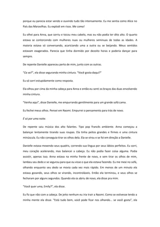 porque eu parecia estar vendo e ouvindo tudo tão intensamente. Eu me sentia como Alice no
País das Maravilhas. Eu explodi em risos. Me coma!

Eu olhei para Anna, que sorriu e tocou meu cabelo, mas eu não podia ter dito alto. O quarto
estava se contorcendo com mulheres nuas ou mulheres seminuas de todas as idades. A
maioria estava só conversando, acariciando uma a outra ou se beijando. Meus sentidos
estavam exagerados. Parecia que tinha dormido por dezoito horas e poderia dançar para
sempre.

De repente Danielle apareceu perto de mim, junto com as outras.

“Ca va?”, ela disse segurando minha cintura. “Você gosta daqui?”

Eu só sorri estupidamente como resposta.

Ela olhou por cima da minha cabeça para Anna e então eu senti os braços das duas envolvendo
minha cintura.

“Venha aqui”, disse Danielle, me empurrando gentilmente para um grande sofá cama.

Eu fechei meus olhos. Pensei em Naomi. Empurrei o pensamento para trás de novo.

É só por uma noite.

De repente saiu música dos alto falantes. Tipo pop francês ambiente. Anna começou a
balançar lentamente tirando suas roupas. Ela tinha peitos grandes e firmes e uma cintura
minúscula. Eu não conseguia tirar os olhos dela. Ela se virou e se foi em direção a Danielle.

Danielle estava mexendo seus quadris, correndo sua língua por seus lábios perfeitos. Eu sorri,
meu coração acelerando, mas balancei a cabeça. Eu não podia fazer coisa alguma. Podia
assistir, apenas isso. Anna estava na minha frente de novo, e sem tirar os olhos de mim,
lambeu seu dedo e se segurou para que eu visse o que ela estava fazendo. Eu me mexi no sofá,
olhando enquanto seu dedo se movia cada vez mais rápido. Em menos de um minuto ela
estava gozando, seus olhos se virando, incontroláveis. Então ela terminou, e seus olhos se
fecharam por alguns segundos. Quando ela os abriu de novo, ela disse pra mim.

“Você quer uma, Emily?”, ela disse.

Eu fiz que não com a cabeça. De jeito nenhum eu iria trair a Naomi. Como se estivesse lendo a
minha mente ela disse. “Está tudo bem, você pode ficar nos olhando... se você gosta”, ela
 