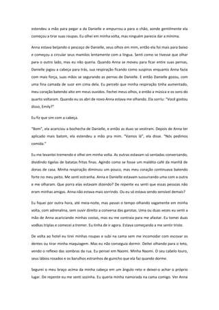 estendeu a mão para pegar a da Danielle e empurrou-a para o chão, aonde gentilmente ela
começou a tirar suas roupas. Eu olhei em minha volta, mas ninguém parecia dar a mínima.

Anna estava beijando o pescoço de Danielle, seus olhos em mim, então ela foi mais para baixo
e começou a circular seus mamilos lentamente com a língua. Senti como se tivesse que olhar
para o outro lado, mas eu não queria. Quando Anna se moveu para ficar entre suas pernas,
Danielle jogou a cabeça para trás, sua respiração ficando como suspiros enquanto Anna fazia
com mais força, suas mãos se segurando as pernas de Danielle. E então Danielle gozou, com
uma fina camada de suor em cima dela. Eu percebi que minha respiração tinha aumentado,
meu coração batendo alto em meus ouvidos. Fechei meus olhos, e então a música e os sons do
quarto voltaram. Quando eu os abri de novo Anna estava me olhando. Ela sorriu: “Você gostou
disso, Emily?”

Eu fiz que sim com a cabeça.

“Bom”, ela acariciou a bochecha de Danielle, e então as duas se vestiram. Depois de Anna ter
aplicado mais batom, ela estendeu a mão pra mim. “Vamos lá”, ela disse. “Nós pedimos
comida.”

Eu me levantei tremendo e olhei em minha volta. As outras estavam só sentadas conversando,
dividindo tigelas de batatas fritas finas. Agindo como se fosse um maldito café da manhã de
donas de casa. Minha respiração diminuiu um pouco, mas meu coração continuava batendo
forte no meu peito. Me senti estranha. Anna e Danielle estavam sussurrando uma com a outra
e me olharam. Que porra elas estavam dizendo? De repente eu senti que essas pessoas não
eram minhas amigas. Anna não estava mais sorrindo. Ou eu só estava sendo sensível demais?

Eu fiquei por outra hora, até meia-noite, mas passei o tempo olhando vagamente em minha
volta, com adrenalina, sem ouvir direito a conversa das garotas. Uma ou duas vezes eu senti a
mão de Anna acariciando minhas costas, mas eu me contraia para me afastar. Eu tomei duas
vodkas triplas e comecei a tremer. Eu tinha de ir agora. Estava começando a me sentir triste.

De volta ao hotel eu tirei minhas roupas e subi na cama sem me incomodar com escovar os
dentes ou tirar minha maquiagem. Mas eu não conseguia dormir. Deitei olhando para o teto,
vendo o reflexo das sombras da rua. Eu pensei em Naomi. Minha Naomi. O seu cabelo louro,
seus lábios rosados e os barulhos estranhos de guincho que ela faz quando dorme.

Segurei o meu braço acima da minha cabeça em um ângulo reto e deixei-o achar o próprio
lugar. De repente eu me senti sozinha. Eu queria minha namorada na cama comigo. Ver Anna
 