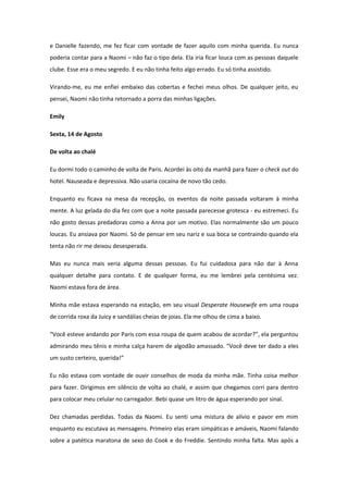 e Danielle fazendo, me fez ficar com vontade de fazer aquilo com minha querida. Eu nunca
poderia contar para a Naomi – não faz o tipo dela. Ela iria ficar louca com as pessoas daquele
clube. Esse era o meu segredo. E eu não tinha feito algo errado. Eu só tinha assistido.

Virando-me, eu me enfiei embaixo das cobertas e fechei meus olhos. De qualquer jeito, eu
pensei, Naomi não tinha retornado a porra das minhas ligações.

Emily

Sexta, 14 de Agosto

De volta ao chalé

Eu dormi todo o caminho de volta de Paris. Acordei às oito da manhã para fazer o check out do
hotel. Nauseada e depressiva. Não usaria cocaína de novo tão cedo.

Enquanto eu ficava na mesa da recepção, os eventos da noite passada voltaram à minha
mente. A luz gelada do dia fez com que a noite passada parecesse grotesca - eu estremeci. Eu
não gosto dessas predadoras como a Anna por um motivo. Elas normalmente são um pouco
loucas. Eu ansiava por Naomi. Só de pensar em seu nariz e sua boca se contraindo quando ela
tenta não rir me deixou desesperada.

Mas eu nunca mais veria alguma dessas pessoas. Eu fui cuidadosa para não dar à Anna
qualquer detalhe para contato. E de qualquer forma, eu me lembrei pela centésima vez.
Naomi estava fora de área.

Minha mãe estava esperando na estação, em seu visual Desperate Housewife em uma roupa
de corrida roxa da Juicy e sandálias cheias de joias. Ela me olhou de cima a baixo.

“Você esteve andando por Paris com essa roupa de quem acabou de acordar?”, ela perguntou
admirando meu tênis e minha calça harem de algodão amassado. “Você deve ter dado a eles
um susto certeiro, querida!”

Eu não estava com vontade de ouvir conselhos de moda da minha mãe. Tinha coisa melhor
para fazer. Dirigimos em silêncio de volta ao chalé, e assim que chegamos corri para dentro
para colocar meu celular no carregador. Bebi quase um litro de água esperando por sinal.

Dez chamadas perdidas. Todas da Naomi. Eu senti uma mistura de alívio e pavor em mim
enquanto eu escutava as mensagens. Primeiro elas eram simpáticas e amáveis, Naomi falando
sobre a patética maratona de sexo do Cook e do Freddie. Sentindo minha falta. Mas após a
 