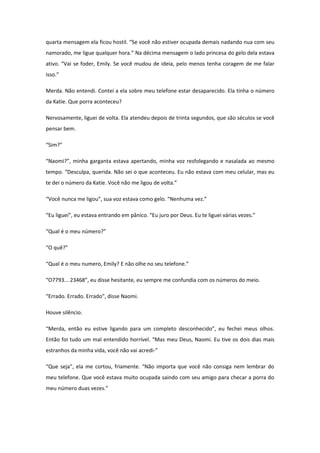 quarta mensagem ela ficou hostil. “Se você não estiver ocupada demais nadando nua com seu
namorado, me ligue qualquer hora.” Na décima mensagem o lado princesa do gelo dela estava
ativo. “Vai se foder, Emily. Se você mudou de ideia, pelo menos tenha coragem de me falar
isso.”

Merda. Não entendi. Contei a ela sobre meu telefone estar desaparecido. Ela tinha o número
da Katie. Que porra aconteceu?

Nervosamente, liguei de volta. Ela atendeu depois de trinta segundos, que são séculos se você
pensar bem.

“Sim?”

“Naomi?”, minha garganta estava apertando, minha voz resfolegando e nasalada ao mesmo
tempo. “Desculpa, querida. Não sei o que aconteceu. Eu não estava com meu celular, mas eu
te dei o número da Katie. Você não me ligou de volta.”

“Você nunca me ligou”, sua voz estava como gelo. “Nenhuma vez.”

“Eu liguei”, eu estava entrando em pânico. “Eu juro por Deus. Eu te liguei várias vezes.”

“Qual é o meu número?”

“O quê?”

“Qual é o meu numero, Emily? E não olhe no seu telefone.”

“O7793... 23468”, eu disse hesitante, eu sempre me confundia com os números do meio.

“Errado. Errado. Errado”, disse Naomi.

Houve silêncio.

“Merda, então eu estive ligando para um completo desconhecido”, eu fechei meus olhos.
Então foi tudo um mal entendido horrível. “Mas meu Deus, Naomi. Eu tive os dois dias mais
estranhos da minha vida, você não vai acredi-”

“Que seja”, ela me cortou, friamente. “Não importa que você não consiga nem lembrar do
meu telefone. Que você estava muito ocupada saindo com seu amigo para checar a porra do
meu número duas vezes.”
 