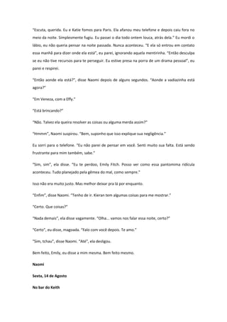 “Escuta, querida. Eu e Katie fomos para Paris. Ela afanou meu telefone e depois caiu fora no
meio da noite. Simplesmente fugiu. Eu passei o dia todo ontem louca, atrás dela.” Eu mordi o
lábio, eu não queria pensar na noite passada. Nunca aconteceu. “E ela só entrou em contato
essa manhã para dizer onde ela está”, eu parei, ignorando aquela mentirinha. “Então desculpa
se eu não tive recursos para te perseguir. Eu estive presa na porra de um drama pessoal”, eu
parei e respirei.

“Então aonde ela está?”, disse Naomi depois de alguns segundos. “Aonde a vadiazinha está
agora?”

“Em Veneza, com a Effy.”

“Está brincando?”

“Não. Talvez ela queira resolver as coisas ou alguma merda assim?”

“Hmmm”, Naomi suspirou. “Bem, suponho que isso explique sua negligência.”

Eu sorri para o telefone. “Eu não parei de pensar em você. Senti muito sua falta. Está sendo
frustrante para mim também, sabe.”

“Sim, sim”, ela disse. “Eu te perdoo, Emily Fitch. Posso ver como essa pantomima ridícula
aconteceu. Tudo planejado pela gêmea do mal, como sempre.”

Isso não era muito justo. Mas melhor deixar pra lá por enquanto.

“Enfim”, disse Naomi. “Tenho de ir. Kieran tem algumas coisas para me mostrar.”

“Certo. Que coisas?”

“Nada demais”, ela disse vagamente. “Olha... vamos nos falar essa noite, certo?”

“Certo”, eu disse, magoada. “Falo com você depois. Te amo.”

“Sim, tchau”, disse Naomi. “Até”, ela desligou.

Bem feito, Emily, eu disse a mim mesma. Bem feito mesmo.

Naomi

Sexta, 14 de Agosto

No bar do Keith
 