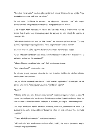 “Bem, isso é engraçado”, eu disse, observando Cook encarar tristemente sua bebida. “E eu
estava esperando que você fosse me animar.”

Ele me olhou. “Problema de lésbicas?”, ele perguntou. “Desculpa, cara”, ele fungou
excessivamente, esfregando seu nariz contra a manga de seu casaco imundo.

O tio de Cook, Keith, apareceu por trás do bar. Ele cuspiu muco, e colocou meio copo de
cerveja fora de vista. Seus olhos vagaram pelo bar parando em mim e Cook. Ele levantou o
copo para nós.

“Não posso começar o dia sem um Jack Daniels”, ele disse com os olhos turvos. “Ou uma
punheta vigorosa para aquela gostosa na TV, no programa sobre café da manhã.”

Ele piscou para nós. Velho repulsivo. Eu forcei um sorriso e me voltei para o Cook.

“O que está acontecendo com você então? Finalmente descobriu a futilidade da existência? O
vazio sem sentido que é o sexo casual?”

“Não sei. Só estou cansado de tudo, cara.” Cook terminou sua bebida.

“Você esta solitário?”, eu perguntei a ele.

Ele esfregou o nariz e cutucou minha barriga com os dedos. “Cai fora. Eu não fico solitário.
Tenha certeza disso, caralho.”

“Ah”, eu abri um pacote de batatas fritas. “Talvez esse seja o problema?”, eu olhei para ele: ele
parecia uma merda. “Só a esqueça”, eu disse. “Ela não vale a pena.”

“Quem?”

“Não seja idiota. Você sabe de quem estou falando”, eu coloquei algumas batatas na boca. “E
transar com qualquer coisa que se mexa. Problemas com raiva. Provavelmente tem algo a ver
com sua mãe, e consequentemente com todas as mulheres”, eu funguei. “Na minha opinião.”

“Me poupe dessas suas merdas feministas psicóticas”, Cook disse, se animando um pouco. “De
qualquer jeito, qual é o seu problema? Sua garota estará em casa em breve. Você tem tudo
resolvido.”

“É, bem. Não é tão simples assim”, eu disse ocultamente.

“Hã? Emily não está sendo uma garotinha safada, está?”, ele sentou, parecendo alegre.
“Vamos lá. Diga ao Cookzinho.”
 