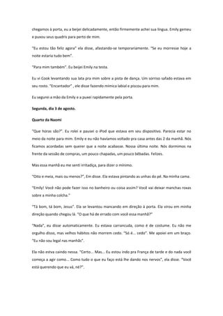 chegamos à porta, eu a beijei delicadamente, então firmemente achei sua língua. Emily gemeu
e puxou seus quadris para perto de mim.

“Eu estou tão feliz agora” ela disse, afastando-se temporariamente. “Se eu morresse hoje a
noite estaria tudo bem”.

“Para mim também”. Eu beijei Emily na testa.

Eu vi Cook levantando sua lata pra mim sobre a pista de dança. Um sorriso safado estava em
seu rosto. “Encantador” , ele disse fazendo mímica labial e piscou para mim.

Eu segurei a mão da Emily e a puxei rapidamente pela porta.

Segunda, dia 3 de agosto.

Quarto da Naomi

“Que horas são?”. Eu rolei e pausei o iPod que estava em seu dispositivo. Parecia estar no
meio da noite para mim. Emily e eu não havíamos voltado pra casa antes das 2 da manhã. Nós
ficamos acordadas sem querer que a noite acabasse. Nossa última noite. Nós dormimos na
frente da sessão de compras, um pouco chapadas, um pouco bêbadas. Felizes.

Mas essa manhã eu me senti irritadiça, para dizer o mínimo.

“Oito e meia, mais ou menos?”, Em disse. Ela estava pintando as unhas do pé. Na minha cama.

“Emily! Você não pode fazer isso no banheiro ou coisa assim? Você vai deixar manchas roxas
sobre a minha colcha.”

“Tá bom, tá bom, Jesus”. Ela se levantou mancando em direção à porta. Ela virou em minha
direção quando chegou lá. “O que há de errado com você essa manhã?”

“Nada”, eu disse automaticamente. Eu estava carrancuda, como é de costume. Eu não me
orgulho disso, mas velhos hábitos não morrem cedo. “Só é... cedo”. Me apoiei em um braço.
“Eu não sou legal nas manhãs”.

Ela não estva caindo nessa. “Certo... Mas... Eu estou indo pra França de tarde e do nada você
começa a agir como... Como tudo o que eu faço está lhe dando nos nervos”, ela disse. “Você
está querendo que eu vá, né?”.
 