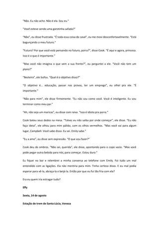 “Não. Eu não acho. Não é ela. Sou eu.”

“Você esteve sendo uma garotinha safada?”

“Não”, eu disse frustrada. “É toda essa coisa de casal”, eu me movi desconfortavelmente. “Está
bagunçando o meu futuro.”

“Futuro? Por que você está pensando no futuro, porra?”, disse Cook. “É aqui e agora, princesa.
Isso é o que é importante.”

“Mas você não imagina o que vem a sua frente?”, eu perguntei a ele. “Você não tem um
plano?”

“Besteira”, ele bufou. “Qual é o objetivo disso?”

“O objetivo é... educação, passar nas provas, ter um emprego”, eu olhei pra ele. “É
importante.”

“Não para mim”, ele disse firmemente. “Eu não sou como você. Você é inteligente. Eu vou
terminar como meu pai.”

“Ah, não seja um maricas”, eu disse com raiva. “Isso é idiota pra porra.”

Cook bateu seus dedos na mesa. “Talvez eu não saiba por onde começar”, ele disse. “Eu não
faço ideia”, ele olhou para mim pálido, com os olhos vermelhos. “Mas você vai para algum
lugar, Campbell. Você sabe disso. Eu sei. Emily sabe.”

“Eu a amo”, eu disse sem expressão. “O que vou fazer?”

Cook deu de ombros. “Não sei, querida”, ele disse, apontando para o copo vazio. “Mas você
pode pegar outra bebida para nós, para começar. Estou duro.”

Eu fiquei no bar e relembrei a minha conversa ao telefone com Emily. Foi tudo um mal
entendido com as ligações. Ela não mentiria para mim. Tinha certeza disso. E eu mal podia
esperar para vê-la, abraça-la e beijá-la. Então por que eu fui tão fria com ela?

Era eu quem iria estragar tudo?

Effy

Sexta, 14 de agosto

Estação de trem de Santa Lúcia, Veneza
 