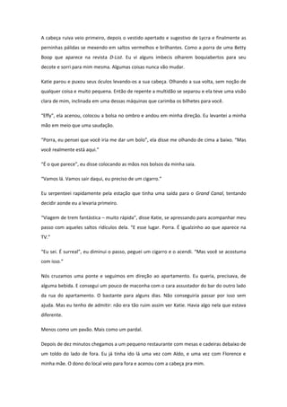 A cabeça ruiva veio primeiro, depois o vestido apertado e sugestivo de Lycra e finalmente as
perninhas pálidas se mexendo em saltos vermelhos e brilhantes. Como a porra de uma Betty
Boop que aparece na revista D-List. Eu vi alguns imbecis olharem boquiabertos para seu
decote e sorri para mim mesma. Algumas coisas nunca vão mudar.

Katie parou e puxou seus óculos levando-os a sua cabeça. Olhando a sua volta, sem noção de
qualquer coisa e muito pequena. Então de repente a multidão se separou e ela teve uma visão
clara de mim, inclinada em uma dessas máquinas que carimba os bilhetes para você.

“Effy”, ela acenou, colocou a bolsa no ombro e andou em minha direção. Eu levantei a minha
mão em meio que uma saudação.

“Porra, eu pensei que você iria me dar um bolo”, ela disse me olhando de cima a baixo. “Mas
você realmente está aqui.”

“É o que parece”, eu disse colocando as mãos nos bolsos da minha saia.

“Vamos lá. Vamos sair daqui, eu preciso de um cigarro.”

Eu serpenteei rapidamente pela estação que tinha uma saída para o Grand Canal, tentando
decidir aonde eu a levaria primeiro.

“Viagem de trem fantástica – muito rápida”, disse Katie, se apressando para acompanhar meu
passo com aqueles saltos ridículos dela. “E esse lugar. Porra. É igualzinho ao que aparece na
TV.”

“Eu sei. É surreal”, eu diminui o passo, peguei um cigarro e o acendi. “Mas você se acostuma
com isso.”

Nós cruzamos uma ponte e seguimos em direção ao apartamento. Eu queria, precisava, de
alguma bebida. E consegui um pouco de maconha com o cara assustador do bar do outro lado
da rua do apartamento. O bastante para alguns dias. Não conseguiria passar por isso sem
ajuda. Mas eu tenho de admitir: não era tão ruim assim ver Katie. Havia algo nela que estava
diferente.

Menos como um pavão. Mais como um pardal.

Depois de dez minutos chegamos a um pequeno restaurante com mesas e cadeiras debaixo de
um toldo do lado de fora. Eu já tinha ido lá uma vez com Aldo, e uma vez com Florence e
minha mãe. O dono do local veio para fora e acenou com a cabeça pra mim.
 