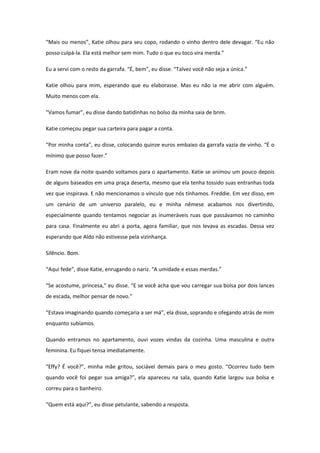 “Mais ou menos”, Katie olhou para seu copo, rodando o vinho dentro dele devagar. “Eu não
posso culpá-la. Ela está melhor sem mim. Tudo o que eu toco vira merda.”

Eu a servi com o resto da garrafa. “É, bem”, eu disse. “Talvez você não seja a única.”

Katie olhou para mim, esperando que eu elaborasse. Mas eu não ia me abrir com alguém.
Muito menos com ela.

“Vamos fumar”, eu disse dando batidinhas no bolso da minha saia de brim.

Katie começou pegar sua carteira para pagar a conta.

“Por minha conta”, eu disse, colocando quinze euros embaixo da garrafa vazia de vinho. “É o
mínimo que posso fazer.”

Eram nove da noite quando voltamos para o apartamento. Katie se animou um pouco depois
de alguns baseados em uma praça deserta, mesmo que ela tenha tossido suas entranhas toda
vez que inspirava. E não mencionamos o vínculo que nós tínhamos. Freddie. Em vez disso, em
um cenário de um universo paralelo, eu e minha nêmese acabamos nos divertindo,
especialmente quando tentamos negociar as inumeráveis ruas que passávamos no caminho
para casa. Finalmente eu abri a porta, agora familiar, que nos levava as escadas. Dessa vez
esperando que Aldo não estivesse pela vizinhança.

Silêncio. Bom.

“Aqui fede”, disse Katie, enrugando o nariz. “A umidade e essas merdas.”

“Se acostume, princesa,” eu disse. “E se você acha que vou carregar sua bolsa por dois lances
de escada, melhor pensar de novo.”

“Estava imaginando quando começaria a ser má”, ela disse, soprando e ofegando atrás de mim
enquanto subíamos.

Quando entramos no apartamento, ouvi vozes vindas da cozinha. Uma masculina e outra
feminina. Eu fiquei tensa imediatamente.

“Effy? É você?”, minha mãe gritou, sociável demais para o meu gosto. “Ocorreu tudo bem
quando você foi pegar sua amiga?”, ela apareceu na sala, quando Katie largou sua bolsa e
correu para o banheiro.

“Quem está aqui?”, eu disse petulante, sabendo a resposta.
 