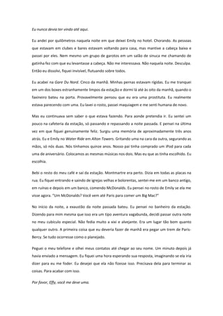 Eu nunca devia ter vindo até aqui.

Eu andei por quilômetros naquela noite em que deixei Emily no hotel. Chorando. As pessoas
que estavam em clubes e bares estavam voltando para casa, mas mantive a cabeça baixa e
passei por eles. Nem mesmo um grupo de garotos em um salão de sinuca me chamando de
gatinha fez com que eu levantasse a cabeça. Não me interessava. Não naquela noite. Desculpa.
Então eu dissolvi, fiquei invisível, flutuando sobre todos.

Eu acabei na Gare Du Nord. Cinco da manhã. Minhas pernas estavam rígidas. Eu me tranquei
em um dos boxes estranhamente limpos da estação e dormi lá até às oito da manhã, quando o
faxineiro bateu na porta. Provavelmente pensou que eu era uma prostituta. Eu realmente
estava parecendo com uma. Eu lavei o rosto, passei maquiagem e me senti humana de novo.

Mas eu continuava sem saber o que estava fazendo. Para aonde pretendia ir. Eu sentei um
pouco na cafeteria da estação, só passando e repassando a noite passada. E pensei na última
vez em que fiquei genuinamente feliz. Surgiu uma memória de aproximadamente três anos
atrás. Eu e Emily no Water Ride em Alton Towers. Gritando uma na cara da outra, segurando as
mãos, só nós duas. Nós tínhamos quinze anos. Nosso pai tinha comprado um iPod para cada
uma de aniversário. Colocamos as mesmas músicas nos dois. Mas eu que as tinha escolhido. Eu
escolhia.

Bebi o resto do meu café e saí da estação. Montmartre era perto. Dizia em todas as placas na
rua. Eu fiquei entrando e saindo de igrejas velhas e bolorentas, sentei-me em um banco antigo,
em ruínas e depois em um banco, comendo McDonalds. Eu pensei no rosto de Emily se ela me
visse agora. “Um McDonalds? Você vem até Paris para comer um Big Mac?”

No início da noite, a exaustão da noite passada bateu. Eu pensei no banheiro da estação.
Dizendo para mim mesma que isso era um tipo aventura vagabunda, decidi passar outra noite
no meu cubículo especial. Não fedia muito a xixi e alvejante. Era um lugar tão bom quanto
qualquer outro. A primeira coisa que eu deveria fazer de manhã era pegar um trem de Paris-
Bercy. Se tudo ocorresse como o planejado.

Peguei o meu telefone e olhei meus contatos até chegar ao seu nome. Um minuto depois já
havia enviado a mensagem. Eu fiquei uma hora esperando sua resposta, imaginando se ela iria
dizer para eu me foder. Eu desejei que ela não fizesse isso. Precisava dela para terminar as
coisas. Para acabar com isso.

Por favor, Effy, você me deve uma.
 