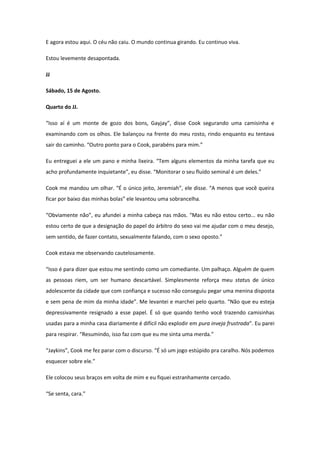 E agora estou aqui. O céu não caiu. O mundo continua girando. Eu continuo viva.

Estou levemente desapontada.

JJ

Sábado, 15 de Agosto.

Quarto do JJ.

“Isso aí é um monte de gozo dos bons, Gayjay”, disse Cook segurando uma camisinha e
examinando com os olhos. Ele balançou na frente do meu rosto, rindo enquanto eu tentava
sair do caminho. “Outro ponto para o Cook, parabéns para mim.”

Eu entreguei a ele um pano e minha lixeira. “Tem alguns elementos da minha tarefa que eu
acho profundamente inquietante”, eu disse. “Monitorar o seu fluído seminal é um deles.”

Cook me mandou um olhar. “É o único jeito, Jeremiah”, ele disse. “A menos que você queira
ficar por baixo das minhas bolas” ele levantou uma sobrancelha.

“Obviamente não”, eu afundei a minha cabeça nas mãos. “Mas eu não estou certo... eu não
estou certo de que a designação do papel do árbitro do sexo vai me ajudar com o meu desejo,
sem sentido, de fazer contato, sexualmente falando, com o sexo oposto.”

Cook estava me observando cautelosamente.

“Isso é para dizer que estou me sentindo como um comediante. Um palhaço. Alguém de quem
as pessoas riem, um ser humano descartável. Simplesmente reforça meu status de único
adolescente da cidade que com confiança e sucesso não conseguiu pegar uma menina disposta
e sem pena de mim da minha idade”. Me levantei e marchei pelo quarto. “Não que eu esteja
depressivamente resignado a esse papel. É só que quando tenho você trazendo camisinhas
usadas para a minha casa diariamente é difícil não explodir em pura inveja frustrada”. Eu parei
para respirar. “Resumindo, isso faz com que eu me sinta uma merda.”

“Jaykins”, Cook me fez parar com o discurso. “É só um jogo estúpido pra caralho. Nós podemos
esquecer sobre ele.”

Ele colocou seus braços em volta de mim e eu fiquei estranhamente cercado.

“Se senta, cara.”
 