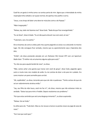 Cook fez um gesto à minha cama e se sentou perto de mim. Agora que a intensidade da minha
respiração tinha voltado a ser quase normal, ele apertou meu joelho e sorriu.

“Jesus, o seu braço de bater uma deve ter músculos como o do Popeye.”

“Não é engraçado.”

“Relaxa, Jay, todo nós fazemos isso” disse Cook. “Nada do que ficar envergonhado.”

“Eu sei disso”, disse irritado. “Eu só não queria discutir isso com você, só isso.”

“Tudo bem, cara. Se acalme.”

Ele se levantou da cama e andou pelo meu quarto pegando as coisas e as colocando no mesmo
lugar. Ele não conseguia ficar sentado, mesmo que eu aparentemente seja o hiperativo dos
dois.

“Então”, ele disse prestando atenção em um Parkzone F4U Corsair RTF com um Spectrum
Radio Gear. “É melhor nós arrumarmos alguma ação para você.”

“Eu não vou para aquele bordel de novo”, eu disse.

“Não, vamos achar uma garota que transe com você de graça”, disse Cook, pegando agora
outro e muito mais raro modelo de avião. Eu me contive de dizer a ele para ter cuidado. Era
como mostrar um pano vermelho para um boi.

“Ah, esplêndido”, eu disse, torcendo para que ele não o quebrasse. “Tenho certeza de que ela
vai ser radiantemente atrativa então.”

“Jay, seu filho da mãe louco, você me faz rir”, ele disse, mesmo que não estivesse rindo na
verdade. “Deixe isso para mim e Freddie. Depois resolvemos seu problema.”

“Por que estou sentindo que será uma desgraça iminente?”, eu disse suspirando.

“Relaxa. Vai ser lindo.”

Eu olhei para ele. “Tudo bem. Mas eu me recuso a marcar os pontos nesse seu jogo de sexo de
novo.”

“Se é isso que você quer.”
 