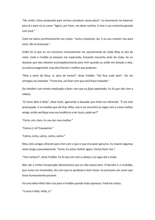 “Ok, então. Estou preparado para sermos cúmplices nesse plano”. Eu levemente me balancei
para lá e para cá na cama. “Agora, por favor, me deixe sozinho. E leve a sua camisinha gozada
com você.”

Cook me bateu carinhosamente nas costas. “Justo o bastante, Jay. E eu vou resolver isso para
você, não se preocupe.”

Então foi aí que eu me encontrei nervosamente me aproximando do clube Ritzy às dez da
noite. Cook e Freddie já estavam me esperando, fumando maconha atrás do clube. Se eu
dissesse que eles olharam encorajadoramente para mim quando eu andei em direção a eles,
eu estaria exagerando, mas eles fizeram o melhor que puderam.

“Pelo o amor de Deus, JJ, pare de tremer”, disse Freddie. “Vai ficar tudo bem”. Ele me
entregou seu baseado. “Fume isso, vai fazer com que você fique relaxado.”

Ou interferir com minha medicação e fazer com que eu fique apatetado. Eu fiz que não com a
cabeça.

“O nome dela é Holly”, disse Cook, agarrando o baseado que tinha me oferecido. “E ela está
preocupada. E na medida que ela ficar aflita, isso é um encontro às cegas com o nosso melhor
amigo, então verifique essa sua tendência a ser louco, pode ser?“

“Certo, sim, claro. Eu vou dar meu melhor.”

“Calmo JJ, tá? Caaaaalmo.”

“Calmo, certo, calmo, calmo, calmo.”

Meus dois amigos olharam para mim com o que vi que era pavor genuíno. Eu respirei algumas
vezes longa e pausadamente. “Certo. Eu estou melhor agora. Vamos fazer isso.”

“Tem certeza?”, disse Freddie. Eu fiz que sim com a cabeça e os segui até o clube.

Mas até a minha transpiração demonstrava que eu não estava bem. O barulho e a multidão,
que nunca me incomodou, fez com que eu perdesse o bom senso. Eu precisava sair assim que
fosse humanamente possível.

Foi uma ideia infeliz falar isso para o Freddie quando Holly apareceu. Fred me cortou.

“JJ essa é Holly. Holly, JJ.”
 