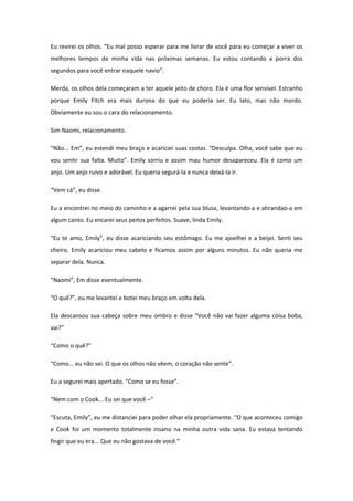 Eu revirei os olhos. “Eu mal posso esperar para me livrar de você para eu começar a viver os
melhores tempos da minha vida nas próximas semanas. Eu estou contando a porra dos
segundos para você entrar naquele navio”.

Merda, os olhos dela começaram a ter aquele jeito de choro. Ela é uma flor sensível. Estranho
porque Emily Fitch era mais durona do que eu poderia ser. Eu lato, mas não mordo.
Obviamente eu sou o cara do relacionamento.

Sim Naomi, relacionamento.

“Não... Em”, eu estendi meu braço e acariciei suas costas. “Desculpa. Olha, você sabe que eu
vou sentir sua falta. Muito”. Emily sorriu e assim mau humor desapareceu. Ela é como um
anjo. Um anjo ruivo e adorável. Eu queria segurá-la e nunca deixá-la ir.

“Vem cá”, eu disse.

Eu a encontrei no meio do caminho e a agarrei pela sua blusa, levantando-a e atirandao-a em
algum canto. Eu encarei seus peitos perfeitos. Suave, linda Emily.

“Eu te amo, Emily”, eu disse acariciando seu estômago. Eu me ajoelhei e a beijei. Senti seu
cheiro. Emily acariciou meu cabelo e ficamos assim por alguns minutos. Eu não queria me
separar dela. Nunca.

“Naomi”, Em disse eventualmente.

“O quê?”, eu me levantei e botei meu braço em volta dela.

Ela descansou sua cabeça sobre meu ombro e disse “Você não vai fazer alguma coisa boba,
vai?”

“Como o quê?”

“Como... eu não sei. O que os olhos não vêem, o coração não sente”.

Eu a segurei mais apertado. “Como se eu fosse”.

“Nem com o Cook... Eu sei que você –“

“Escuta, Emily”, eu me distanciei para poder olhar ela propriamente. “O que aconteceu comigo
e Cook foi um momento totalmente insano na minha outra vida sana. Eu estava tentando
fingir que eu era... Que eu não gostava de você.”
 