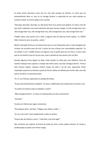 Eu devia tentar descrever como ela era, mas não consigo me lembrar. Eu acho que ela
provavelmente disse oi, mas eu só consigo lembrar a expressão de seu rosto quando eu
comecei a bater na minha cabeça com o punho.

“Desculpa, desculpa, desculpa, eu não posso fazer isso, pensei que poderia. Eu estou certo de
que você é adorável, mas você realmente não quer transar comigo. Eu não consigo fazer isso,
não consigo fazer isso, não consigo fazer isso, não consigo fazer isso, não consigo fazer isso.”

Freddie cobriu meu punho com o dele e segurou eles do lado da minha cabeça. “JJ, CORTA
ESSA. Vamos lá, cara. Se acalma...calmo.”

Minha respiração diminuiu na mesma hora que eu ouvi Holly gritar para o Cook obrigado por
arranjar um encontro para ela com ‘a porra de uma criança com necessidades especiais’. Eu
me afastei e corri. Freddie tentou me segurar, mas eu gritei para ele cair fora e a outra coisa
que eu me lembro é que eu fui pra casa, cavar a parede do meu quarto com um Biro.

Acordei algumas horas depois no chão, ainda vestido. Eu olhei para meu telefone. Cinco da
manhã. Coloquei meus pijamas e rastejei até minha cama, mas não conseguia dormir. Trinta e
sete minutos depois, coloquei minhas roupas de volta e sai de casa, segurando minha
respiração enquanto eu fechava a porta da frente. Deixei um bilhete para minha mãe, mas não
queria acordá-la. Eu precisava andar.

“Ei, JJ”, era Thomas, esperando na estação do ônibus.

“O que você está fazendo acordado?”, eu disse, modificando meu trajeto para me juntar a ele.

“Eu tenho um horário cedo no trabalho. E você?”

“Não conseguia dormir”, eu disse, me balançando nos meus calcanhares.

“Entendo.”

Ficamos em silêncio por alguns momentos.

“De qualquer jeito”, ele disse. “Chegou meu ônibus, então...”.

“Eu vou com você”, disse rapidamente e saltei no ônibus.

Thomas deu de ombros e sorriu. “Tudo bem, isso seria legal”.

Nós sentamos nas cadeiras da frente do andar de cima: minha cadeira favorita. Eu limpei a
condensação na janela com minha manga.
 