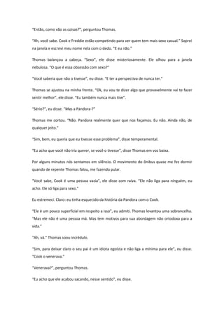 “Então, como vão as coisas?”, perguntou Thomas.

“Ah, você sabe. Cook e Freddie estão competindo para ver quem tem mais sexo casual.” Soprei
na janela e escrevi meu nome nela com o dedo. “E eu não.”

Thomas balançou a cabeça. “Sexo”, ele disse misteriosamente. Ele olhou para a janela
nebulosa. “O que é essa obsessão com sexo?”

“Você saberia que não o tivesse”, eu disse. “E ter a perspectiva de nunca ter.”

Thomas se ajustou na minha frente. “Ok, eu vou te dizer algo que provavelmente vai te fazer
sentir melhor”, ele disse. “Eu também nunca mais tive”.

“Sério?”, eu disse. “Mas a Pandora-?”

Thomas me cortou. “Não. Pandora realmente quer que nos façamos. Eu não. Ainda não, de
qualquer jeito.”

“Sim, bem, eu queria que eu tivesse esse problema”, disse temperamental.

“Eu acho que você não iria querer, se você o tivesse”, disse Thomas em voz baixa.

Por alguns minutos nós sentamos em silêncio. O movimento do ônibus quase me fez dormir
quando de repente Thomas falou, me fazendo pular.

“Você sabe, Cook é uma pessoa vazia”, ele disse com raiva. “Ele não liga para ninguém, eu
acho. Ele só liga para sexo.”

Eu estremeci. Claro: eu tinha esquecido da história da Pandora com o Cook.

“Ele é um pouco superficial em respeito a isso”, eu admiti. Thomas levantou uma sobrancelha.
“Mas ele não é uma pessoa má. Mas tem motivos para sua abordagem não ortodoxa para a
vida.”

“Ah, vá.” Thomas soou incrédulo.

“Sim, para deixar claro o seu pai é um idiota egoísta e não liga a mínima para ele”, eu disse.
“Cook o venerava.”

“Venerava?”, perguntou Thomas.

“Eu acho que ele acabou sacando, nesse sentido”, eu disse.
 
