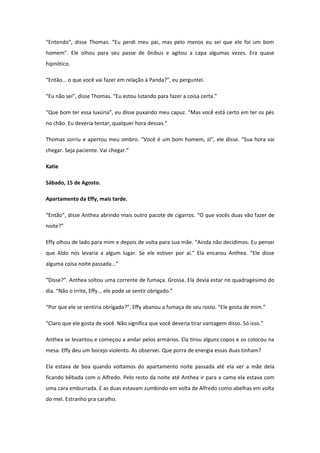 “Entendo”, disse Thomas. “Eu perdi meu pai, mas pelo menos eu sei que ele foi um bom
homem”. Ele olhou para seu passe de ônibus e agitou a capa algumas vezes. Era quase
hipnótico.

“Então... o que você vai fazer em relação à Panda?”, eu perguntei.

“Eu não sei”, disse Thomas. “Eu estou lutando para fazer a coisa certa.”

“Que bom ter essa luxúria”, eu disse puxando meu capuz. “Mas você está certo em ter os pés
no chão. Eu deveria tentar, qualquer hora dessas.”

Thomas sorriu e apertou meu ombro. “Você é um bom homem, JJ”, ele disse. “Sua hora vai
chegar. Seja paciente. Vai chegar.”

Katie

Sábado, 15 de Agosto.

Apartamento da Effy, mais tarde.

“Então”, disse Anthea abrindo mais outro pacote de cigarros. “O que vocês duas vão fazer de
noite?”

Effy olhou de lado para mim e depois de volta para sua mãe. “Ainda não decidimos. Eu pensei
que Aldo nos levaria a algum lugar. Se ele estiver por aí.” Ela encarou Anthea. “Ele disse
alguma coisa noite passada...”

“Disse?”. Anthea soltou uma corrente de fumaça. Grossa. Ela devia estar no quadragésimo do
dia. “Não o irrite, Effy... ele pode se sentir obrigado.”

“Por que ele se sentiria obrigado?”. Effy abanou a fumaça de seu rosto. “Ele gosta de mim.”

“Claro que ele gosta de você. Não significa que você deveria tirar vantagem disso. Só isso.”

Anthea se levantou e começou a andar pelos armários. Ela tirou alguns copos e os colocou na
mesa. Effy deu um bocejo violento. As observei. Que porra de energia essas duas tinham?

Ela estava de boa quando voltamos do apartamento noite passada até ela ver a mãe dela
ficando bêbada com o Alfredo. Pelo resto da noite até Anthea ir para a cama ela estava com
uma cara emburrada. E as duas estavam zumbindo em volta de Alfredo como abelhas em volta
do mel. Estranho pra caralho.
 