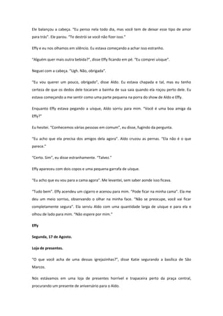 Ele balançou a cabeça. “Eu penso nela todo dia, mas você tem de deixar esse tipo de amor
para trás”. Ele parou. “Te destrói se você não fizer isso.”

Effy e eu nos olhamos em silêncio. Eu estava começando a achar isso estranho.

“Alguém quer mais outra bebida?”, disse Effy ficando em pé. “Eu comprei uísque”.

Neguei com a cabeça. “Ugh. Não, obrigada”.

“Eu vou querer um pouco, obrigado”, disse Aldo. Eu estava chapada e tal, mas eu tenho
certeza de que os dedos dele tocaram a bainha de sua saia quando ela roçou perto dele. Eu
estava começando a me sentir como uma parte pequena na porra do show de Aldo e Effy.

Enquanto Effy estava pegando a uísque, Aldo sorriu para mim. “Você é uma boa amiga da
Effy?”

Eu hesitei. “Conhecemos várias pessoas em comum”, eu disse, fugindo da pergunta.

“Eu acho que ela precisa dos amigos dela agora”. Aldo cruzou as pernas. “Ela não é o que
parece.”

“Certo. Sim”, eu disse estranhamente. “Talvez.”

Effy apareceu com dois copos e uma pequena garrafa de uísque.

“Eu acho que eu vou para a cama agora”. Me levantei, sem saber aonde isso ficava.

“Tudo bem”. Effy acendeu um cigarro e acenou para mim. “Pode ficar na minha cama”. Ela me
deu um meio sorriso, observando o olhar na minha face. “Não se preocupe, você vai ficar
completamente segura”. Ela serviu Aldo com uma quantidade larga de uísque e para ela e
olhou de lado para mim. “Não espere por mim.”

Effy

Segunda, 17 de Agosto.

Loja de presentes.

“O que você acha de uma dessas igrejazinhas?”, disse Katie segurando a basílica de São
Marcos.

Nós estávamos em uma loja de presentes horrível e trapaceira perto da praça central,
procurando um presente de aniversário para o Aldo.
 