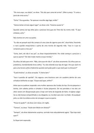 “Ele mora aqui, sua idiota”, eu disse. “Ele não quer coisa de turista”. Olhei o preço. “E custa a
porra de vinte euros.”

“Certo.” Ela a guardou. “Se apresse e escolha algo logo, então.”

“Vamos tentar só mais algum lugar”, eu disse a ela. “Estamos quase lá.”

Quando saímos da loja olhei para o precioso livro guia do Time Out da minha mãe. “É aqui
embaixo, acho.”

Nós viramos em uma rua quieta.

“Eu não sei porquê você não compra só uma caixa de cigarros para ele”, disse Katie, franzindo
o nariz quando empurramos a porta de uma livraria de segunda mão. “Isso é o que eu
compraria para o meu pai.”

“Certo, bem, ele não é seu pai”, eu disse impacientemente. Por onde começar a procurar o
que eu queria? “Ele não é todo macho e essas merdas.”

Ela olhou de lado para mim. “Não, claro que ele não é” ,ela disse secamente. Ela olhou para as
prateleiras, transbordando livros velhos. “Eu não entendo esse tipo de lugar. Por que você iria
para uma livraria velha e fedorenta quando você pode pedir o que você quer na Amazon?”

“É pela história”, eu disse arrasada. “E cheira bem.”

“Isso é questão de opinião”. Ela segurou uma brochura com um cavaleiro dentro de uma
armadura brilhante na capa. “O que você quer, enfim?”

Antes que eu pudesse responder uma mulher apareceu dos fundos da loja. Ela era pequena e
bonita, com cabelos pretos e cortados e óculos pequenos. Ele nos percebeu e nos deu um
olhar severo em desaprovação para o traje com tema de leopardo de Katie. A inglesa vulgar.
Se eu não tivesse compartilhado o seu desgosto, eu iria dizer para ela ir se foder. De qualquer
jeito, eu não iria embora antes de conseguir o que eu queria.

“Posso te ajudar?”, ela disse com classe, em inglês.

“Tomara”, eu disse. “Vocês tem Morte em Veneza?”

“Sempre”, ela disse obviamente surpresa, sorrindo mais educadamente agora. “Que tipo você
quer?”

Eu fiquei sem expressão.
 