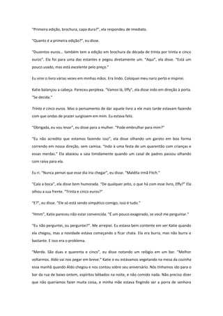 “Primeira edição, brochura, capa dura?”, ela respondeu de imediato.

“Quanto é a primeira edição?”, eu disse.

“Duzentos euros... também tem a edição em brochura da década de trinta por trinta e cinco
euros”. Ela foi para uma das estantes e pegou diretamente um. “Aqui”, ela disse. “Está um
pouco usado, mas está excelente pelo preço.”

Eu virei o livro várias vezes em minhas mãos. Era lindo. Coloquei meu nariz perto e inspirei.

Katie balançou a cabeça. Pareceu perplexa. “Vamos lá, Effy”, ela disse indo em direção à porta.
“Se decida.”

Trinta e cinco euros. Mas o pensamento de dar aquele livro a ele mais tarde estavam fazendo
com que ondas de prazer surgissem em mim. Eu estava feliz.

“Obrigada, eu vou levar”, eu disse para a mulher. “Pode embrulhar para mim?”

“Eu não acredito que estamos fazendo isso”, ela disse olhando um garoto em boa forma
correndo em nossa direção, sem camisa. “Indo à uma festa de um quarentão com crianças e
essas merdas.” Ela abaixou a saia timidamente quando um casal de padres passou olhando
com raiva para ela.

Eu ri. “Nunca pensei que esse dia iria chegar”, eu disse. “Maldita irmã Fitch.”

“Cala a boca”, ela disse bem humorada. “De qualquer jeito, o que há com esse livro, Effy?” Ela
olhou a sua frente. “Trinta e cinco euros?”

“E?”, eu disse. “Ele só está sendo simpático comigo, isso é tudo.”

“Hmm”, Katie pareceu não estar convencida. “É um pouco exagerado, se você me perguntar.”

“Eu não perguntei, ou perguntei?”. Me arrepiei. Eu estava bem contente em ver Katie quando
ela chegou, mas a novidade estava começando a ficar chata. Ela era burra, mas não burra o
bastante. E isso era o problema.

“Merda. São duas e quarenta e cinco”, eu disse notando um relógio em um bar. “Melhor
voltarmos. Aldo vai nos pegar em breve.” Katie e eu estávamos vegetando na mesa da cozinha
essa manhã quando Aldo chegou e nos contou sobre seu aniversário. Nós tínhamos ido para o
bar da rua de baixo ontem, espíritos bêbados na noite, e não comido nada. Não preciso dizer
que não queríamos fazer muita coisa, e minha mãe estava fingindo ser a porra de senhora
 