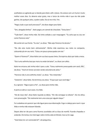 acolhedora se agitando por aí dando para Katie café e doces. Ela esteve com um humor muito
melhor esses dias. Eu deveria estar grata, mas o lance da minha mãe é que ela não pode
ganhar, de qualquer jeito, a pobre vadia. Ela só me irrita. Fim.

“Pegou tudo o que você precisava?”, ela disse alegre para Katie.

“Sim, obrigada Anthea” . Katie pegou um cannoli de chocolate. “Estou bem.”

“Tudo bem”, disse minha mãe. Ela tinha voltado a usar maquiagem. “Eu acho que eu vou ver
como Florence está.”

Me sentei em sua frente. “Eu vou”, eu disse. “Não vejo Florence há séculos.”

“Ela não esta muito bem ultimamente”. Minha mãe examinou seu rosto no compacto,
colocando pó em seu nariz. “Estou um pouco preocupada com ela.”

“Quem é Florence?”, disse Katie com sua boca quase cheia. Ela espirrou doce por toda a mesa.

“Ela é uma velhinha boa que mora no andar de baixo”, eu disse com afeto.

Katie me encarou até minha mãe ir para a sala. “Estou realmente preocupada com você, Effy”,
ela disse. “Você em breve vai estar sendo voluntária de asilos.”

“Florence não é uma velhinha chata”, eu disse. “Ela é divertida.”

“Ceeeerto”, disse Katie. Ela terminou seu doce. “O que quer que você diga.”

Eu a ignorei. “Diga oi para a Flo” , eu disse para minha mãe.

A porta se abriu e ouvi vozes. Era Aldo.

“Ele de novo não”, disse Katie roçando os lábios. “Ele não consegue se afastar”. Ela me olhou
com provocação. “Ele realmente tem uma coisa por alguém daqui.”

Fui cuidadosa em parecer que não liguei para essa observação. Ergui a cabeça para ouvir o que
Aldo e minha mãe estavam falando.

Depois dela ter ido para cama ficamos acordados até as duas da manhã. Ficando chapados e
andando. Ele tentou me interrogar sobre minha vida em Bristol, mas eu fui vaga.

“Você deve ter um namorado lá?”, ele perguntou.
 