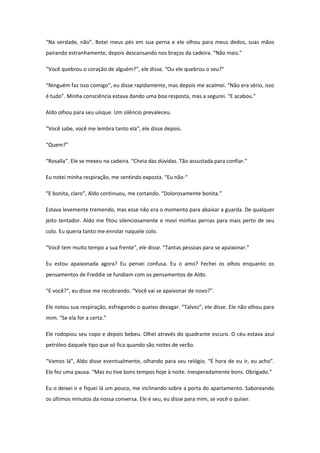 “Na verdade, não”. Botei meus pés em sua perna e ele olhou para meus dedos, suas mãos
pairando estranhamente, depois descansando nos braços da cadeira. “Não mais.”

“Você quebrou o coração de alguém?”, ele disse. “Ou ele quebrou o seu?”

“Ninguém faz isso comigo”, eu disse rapidamente, mas depois me acalmei. “Não era sério, isso
é tudo”. Minha consciência estava dando uma boa resposta, mas a segurei. “E acabou.”

Aldo olhou para seu uísque. Um silêncio prevaleceu.

“Você sabe, você me lembra tanto ela”, ele disse depois.

“Quem?”

“Rosalla”. Ele se mexeu na cadeira. “Cheia das dúvidas. Tão assustada para confiar.”

Eu notei minha respiração, me sentindo exposta. “Eu não-“

“E bonita, claro”, Aldo continuou, me cortando. “Dolorosamente bonita.”

Estava levemente tremendo, mas esse não era o momento para abaixar a guarda. De qualquer
jeito tentador. Aldo me fitou silenciosamente e movi minhas pernas para mais perto de seu
colo. Eu queria tanto me enrolar naquele colo.

“Você tem muito tempo a sua frente”, ele disse. “Tantas pessoas para se apaixonar.”

Eu estou apaixonada agora? Eu pensei confusa. Eu o amo? Fechei os olhos enquanto os
pensamentos de Freddie se fundiam com os pensamentos de Aldo.

“E você?”, eu disse me recobrando. “Você vai se apaixonar de novo?”.

Ele notou sua respiração, esfregando o queixo devagar. “Talvez”, ele disse. Ele não olhou para
mim. “Se ela for a certa.”

Ele rodopiou seu copo e depois bebeu. Olhei através do quadrante escuro. O céu estava azul
petróleo daquele tipo que só fica quando são noites de verão.

“Vamos lá”, Aldo disse eventualmente, olhando para seu relógio. “É hora de eu ir, eu acho”.
Ele fez uma pausa. “Mas eu tive bons tempos hoje à noite. Inesperadamente bons. Obrigado.”

Eu o deixei ir e fiquei lá um pouco, me inclinando sobre a porta do apartamento. Saboreando
os últimos minutos da nossa conversa. Ele é seu, eu disse para mim, se você o quiser.
 