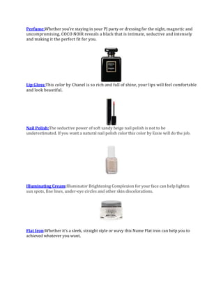 Perfume:Whether you’re staying in your PJ party or dressing for the night, magnetic and
uncompromising, COCO NOIR reveals a black that is intimate, seductive and intensely
and making it the perfect fit for you.

Lip Gloss:This color by Chanel is so rich and full of shine, your lips will feel comfortable
and look beautiful.

Nail Polish:The seductive power of soft sandy beige nail polish is not to be
underestimated. If you want a natural nail polish color this color by Essie will do the job.

Illuminating Cream:Illuminator Brightening Complexion for your face can help lighten
sun spots, fine lines, under-eye circles and other skin discolorations.

Flat Iron:Whether it’s a sleek, straight style or wavy this Nume Flat iron can help you to
achieved whatever you want.

 