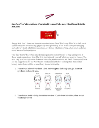 Skin New Year’s Resolutions: What should you add/take away/do differently in the
new year

Happy New Year! Here are some recommendations from Skin Savvy. Most of us look back
and said how we are mentally, physically and spiritually. What is this newyear bringing
me? After we think all of these questions, we decide what is working, what is not and what
areas we need to improve on.
This New Yearis the perfect time to make personal commitments to help us improve in
those weak areas of our skin. The first step is to ask yourself what you want to change. The
next step is to have personal determination, the power to do better. With this in mind, here
are my suggestions for the New Year’s resolutions for better looking skin. Remember
beauty starts from within, so your body should behealthy.
1. You should know Your Skin Type: Knowing this can help you get the best
products to benefit you.

2. You should have a daily skin care routine. If you don’t have one, then make
one for yourself.

 