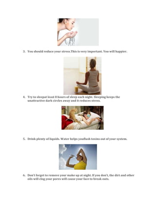 3. You should reduce your stress.This is very important. You will happier.

4. Try to sleepat least 8 hours of sleep each night. Sleeping keeps the
unattractive dark circles away and it reduces stress.

5. Drink plenty of liquids. Water helps youflush toxins out of your system.

6. Don’t forget to remove your make up at night. If you don’t, the dirt and other
oils will clog your pores will cause your face to break outs.

 